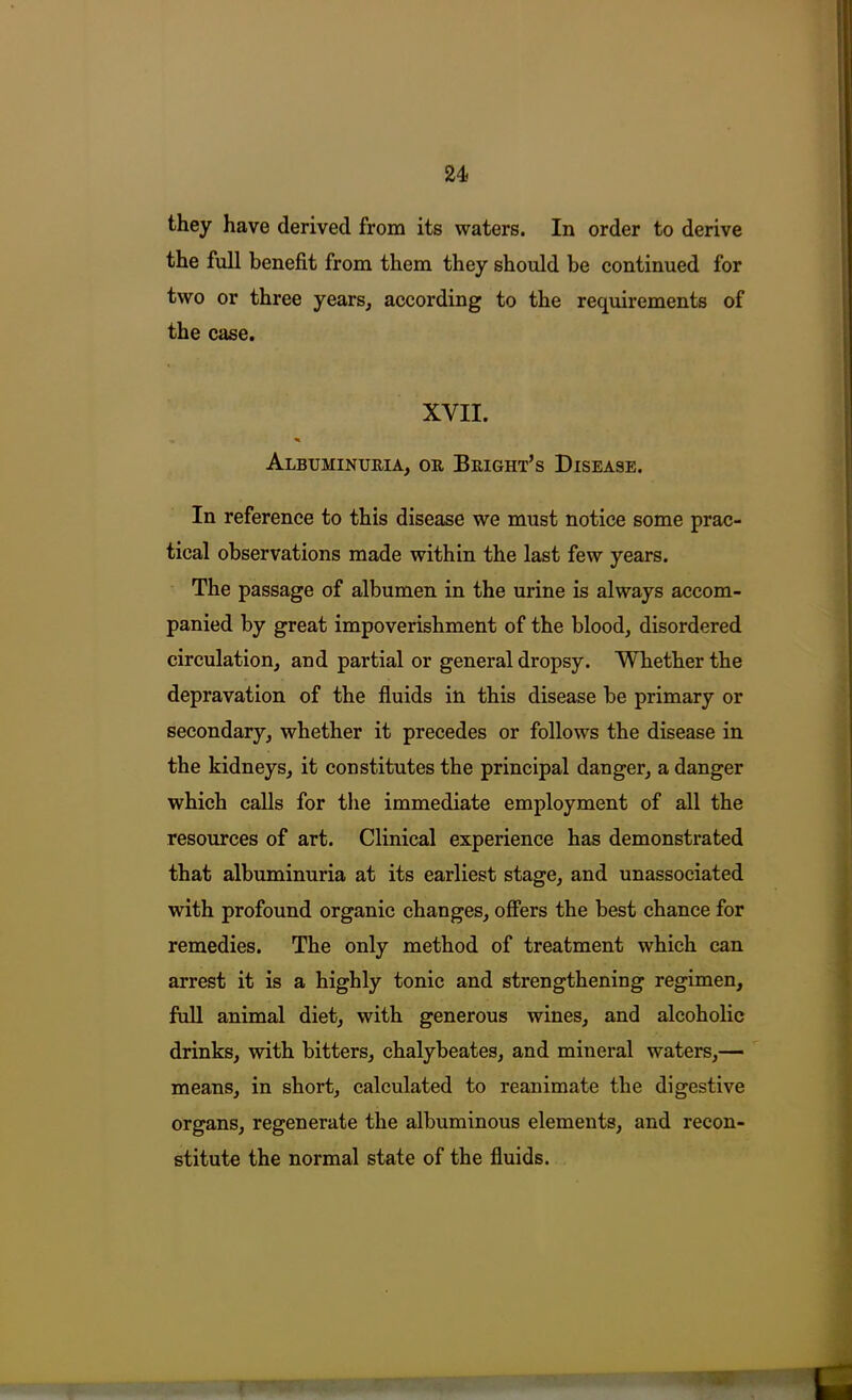 they have derived from its waters. In order to derive the full benefit from them they should be continued for two or three years, according to the requirements of the case. XVII. Albuminuria, or Bright’s Disease. In reference to this disease we must notice some prac- tical observations made within the last few years. The passage of albumen in the urine is always accom- panied by great impoverishment of the blood, disordered circulation, and partial or general dropsy. Whether the depravation of the fluids in this disease be primary or secondary, whether it precedes or follows the disease in the kidneys, it constitutes the principal danger, a danger which calls for the immediate employment of all the resources of art. Clinical experience has demonstrated that albuminuria at its earliest stage, and unassociated with profound organic changes, offers the best chance for remedies. The only method of treatment which can arrest it is a highly tonic and strengthening regimen, full animal diet, with generous wines, and alcoholic drinks, with bitters, chalybeates, and mineral waters,— means, in short, calculated to reanimate the digestive organs, regenerate the albuminous elements, and recon- stitute the normal state of the fluids.