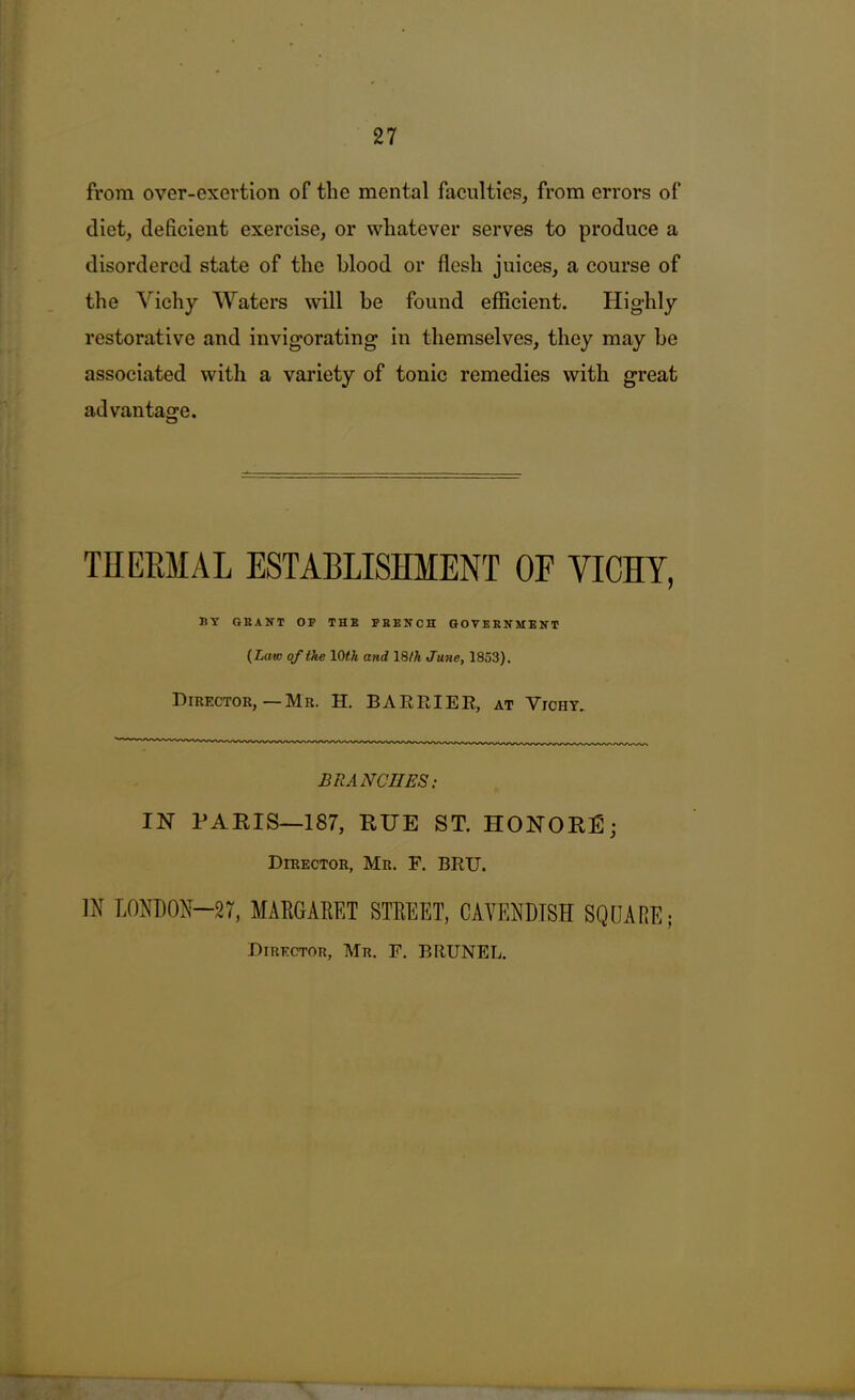 from over-exertion of the mental faculties, from errors of diet, deficient exercise, or whatever serves to produce a disordered state of the blood or flesh juices, a course of the Vichy Waters will be found efficient. Highly restorative and invigorating in themselves, they may be associated with a variety of tonic remedies with great advantage. o THEEMAL ESTABLISHMENT OF VICHY, BT GRANT OF THE FRENCH GOVERNMENT {Law of the and 18/A June, 1853). Director,—Mr. H. BARRIEE, at Vichy. BRANCUES; IN PAEIS—187, RUE ST. HONORS; Director, Mr. P. BRU. IN LONDON-27, MAE6AKET STREET, CAVENDISH SQUARE; Director, Mr. F. BRUNEL.