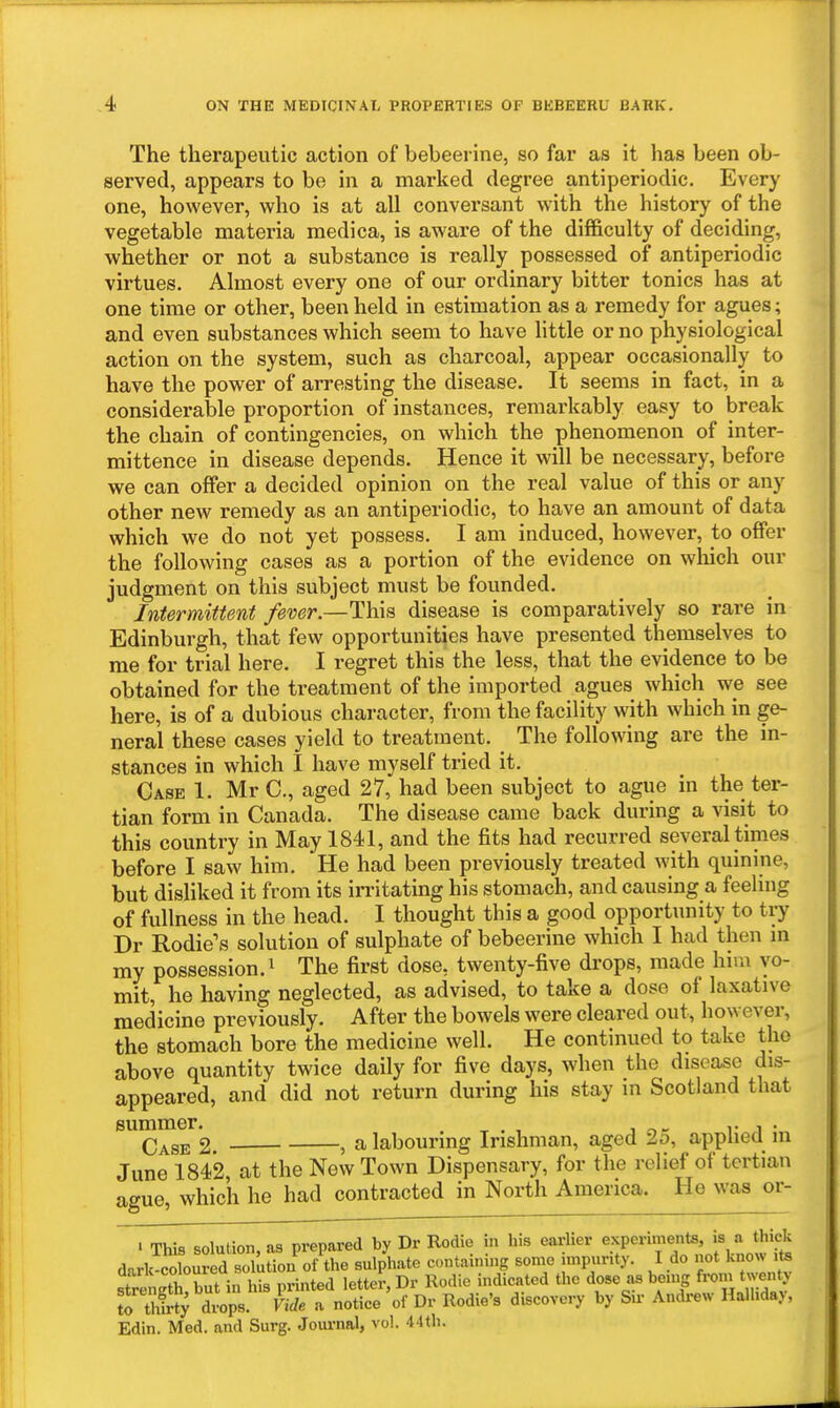 The therapeutic action of bebeerine, so far as it has been ob- served, appears to be in a marked degree antiperiodic. Every one, however, who is at all conversant with the history of the vegetable materia medica, is aware of the difficulty of deciding, whether or not a substance is really possessed of antiperiodic virtues. Almost every one of our ordinary bitter tonics has at one time or other, been held in estimation as a remedy for agues; and even substances which seem to have little or no physiological action on the system, such as charcoal, appear occasionally to have the power of arresting the disease. It seems in fact, in a considerable pi'oportion of instances, remarkably easy to break the chain of contingencies, on which the phenomenon of inter- mittence in disease depends. Hence it will be necessary, before we can offer a decided opinion on the real value of this or any other new remedy as an antiperiodic, to have an amount of data which we do not yet possess. I am induced, however, to offer the following cases as a portion of the evidence on which our judgment on this subject must be founded. Intermittent fever.—This disease is comparatively so rare in Edinburgh, that few opportunities have presented themselves to me for trial here. I regret this the less, that the evidence to be obtained for the treatment of the imported agues which we see here, is of a dubious character, from the facility with which in ge- neral these cases yield to treatment. The following are the in- stances in which I have myself tried it. Case 1. Mr C, aged 27, had been subject to ague in the ter- tian form in Canada. The disease came back during a visit to this country in May 1841, and the fits had recurred several times before I saw him. He had been previously treated with quinine, but disliked it from its irritating his stomach, and causing a feeling of fullness in the head. I thought this a good opportunity to try Dr Rodie's solution of sulphate of bebeerine which I had then in my possession.^ The first dose, twenty-five drops, made him vo- mit, he having neglected, as advised, to take a dose of laxative medicine previously. After the bowels were cleared out, however, the stomach bore the medicine well. He continued to take the above quantity twice daily for five days, when the disease dis- appeared, and did not return during his stay in Scotland that summer. . ^ . , . r i • Case 2 , a labouring Irishman, aged 2o, applied m June 1842 at the New Town Dispensary, for the relief of tertian ague, which he had contracted in North America. He was or- . This solution, as prepared by Dr Rodie in his earlier ^.''P^^^^,*^' dark-coloured solution of the sulphate contamuig some impunty. I do not know its strengS but in his printed letter, Dr Rodie indicated the dose as bemg from twenj S tS; drops. Vide a notice of Dr Rodie's discovery by Sir Andrew Halhdaj, Edin. Med. and Surg. Journal, vol. 44th.