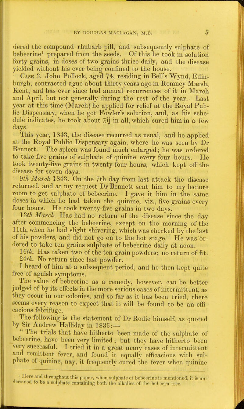 dered the compound i-hubarb pill, and subsequently sulphate of bebeerine* prepared from the seeds. Of this he took in solution forty grains, in doses of two grains thrice daily, and the disease yielded without his ever being confined to the house. Case 3. John Pollock, aged 74, residing in BelFs Wynd, Edin- burgh, contracted ague about thirty years ago in Romney Marsh, Kent, and has ever since had annual recurrences of it in March and April, but not generally during the rest of the year. Last year at this time (March) he applied for relief at the Royal Pub- lic Dispensary, when he got Fowler's solution, and, as his sche- dule indicates, he took about gij in all, which cured him in a few days. This year, 1843, the disease recurred as usual, and he applied at the Royal Pubhc Dispensary again, where he was seen by Dr Bennett. The spleen was found much enlarged; he was ordered to take five grains of sulphate of quinine every four hours. He took twenty-five grains in twenty-four hours, which kept off the disease for seven days. ^th March 1843. On the 7th day from last attack the disease returned, and at my request Dr Bennett sent him to my lecture room to get sulphate of bebeerine. I gave it him in the same doses in which he had taken the quinine, viz., five grains every four hours. He took twenty-five grains in two days. I'Bth March. Has had no return of the disease since the day after commencing the bebeerine, except on tlie morning of the 11th, when he had slight shivering, which was checked by the last of his powders, and did not go on to the hot stage. He was or- dered to take ten grains sulphate of bebeerine daily at noon. \Qth. Has taken two of the ten-grain powders; no return of fit. 24^A. No return since last powder. I heard of him at a subsequent period, and he then kept quite free of aguish symptoms. The value of bebeerine as a remedy, however, can be better judged of by its effects in the more serious cases of intermittent, as they occur in our colonies, and so far as it has been tried, there seems every reason to expect that it will be found to be an efii- cacious febrifuge. The following is the statement of Dr Rodie himself, as quoted by Sir Andrew Halliday in 1835:—  The trials that have hitherto been made of the sulphate of bebeerine, have been very limited ; but they have hitherto been very successful. I tried it in a great many cases of intermittent and remittent fever, and found it equally efficacious with sul- phate of quinine, nay, it frequently cured the fever when quinine ' Here and throughout this paper, when sulphate of bebcovino is mentioned, it is un- derstood to be a sulphate containing both the alkalies of the beboeru tree.