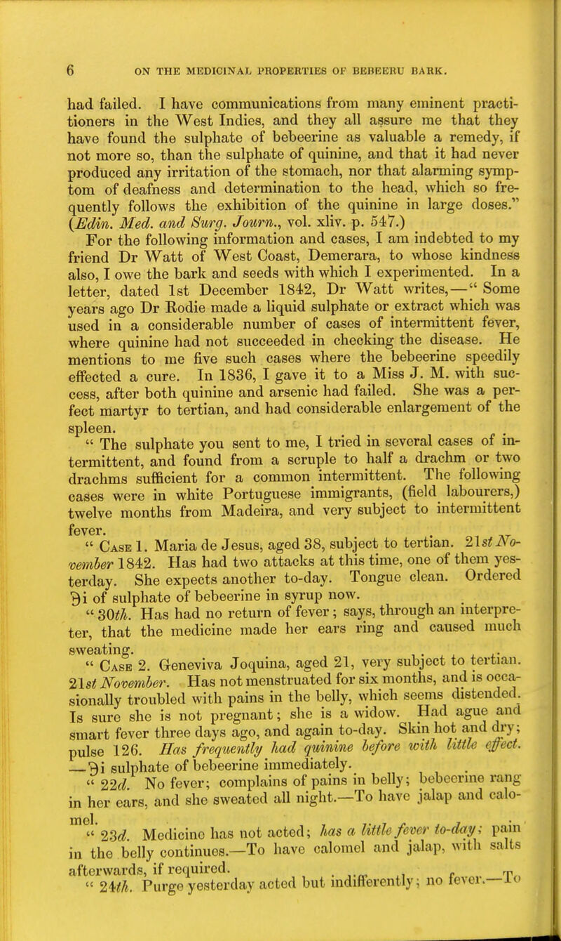 had failed. I have communications from many eminent practi- tioners in the West Indies, and they all assure me that they have found the sulphate of bebeerine as valuable a remedy, if not more so, than the sulphate of quinine, and that it had never produced any irritation of the stomach, nor that alarming symp- tom of deafness and determination to the head, which so fre- quently follows the exhibition of the quinine in large doses. {Edin. Med. and Surg. Journ., vol. xliv. p. 547.) For the following information and cases, I am indebted to my friend Dr Watt of West Coast, Demerara, to whose kindness also, I owe the bark and seeds with which I experimented. In a letter, dated 1st December 1842, Dr Watt writes,—|' Some years ago Dr Rodie made a liquid sulphate or extract which was used in a considerable number of cases of intermittent fever, where quinine had not succeeded in checking the disease. He mentions to me five such cases where the bebeerine speedily effected a cure. In 1836, I gave it to a Miss J. M. with suc- cess, after both quinine and arsenic had failed. She was a per- fect martyr to tertian, and had considerable enlargement of the spleen.  The sulphate you sent to me, I tried in several cases of in- termittent, and found from a scruple to half a drachm or two drachms sufficient for a common intermittent. The following cases were in white Portuguese immigrants, (field labourers,) twelve months from Madeira, and very subject to intermittent fever.  Case 1. Maria de Jesus, aged 38, subject to tertian. 2lstJVo- vemher 1842. Has had two attacks at this time, one of them yes- terday. She expects another to-day. Tongue clean. Ordered Bi of sulphate of bebeerine in syrup now.  SOth. Has had no return of fever; says, through an interpre- ter, that the medicine made her ears ring and caused much sweating. .  Case 2. Geneviva Joquina, aged 21, very subject to tertian. 21st November. Has not menstruated for six months, and is occa- sionally troubled with pains in the belly, which seems distended Is sure she is not pregnant; she is a widow. Had ague and smart fever three days ago, and again to-day. Skin hot and dry; pulse 126. Has frequently had quinine before with Utile effect. 3i sulphate of bebeerine immediately.  22d No fever; complains of pains in belly; bebeerine rang in her ears, and she sweated all night.—To have jalap and calo- 23<^ Medicine has not acted; has a little fever to-day; pain in the belly continues.—To have calomel and jalap, with salts afterwards, if required. _ „  2Uh. Purge yesterday acted but indifferently; no IcAei.-ic»