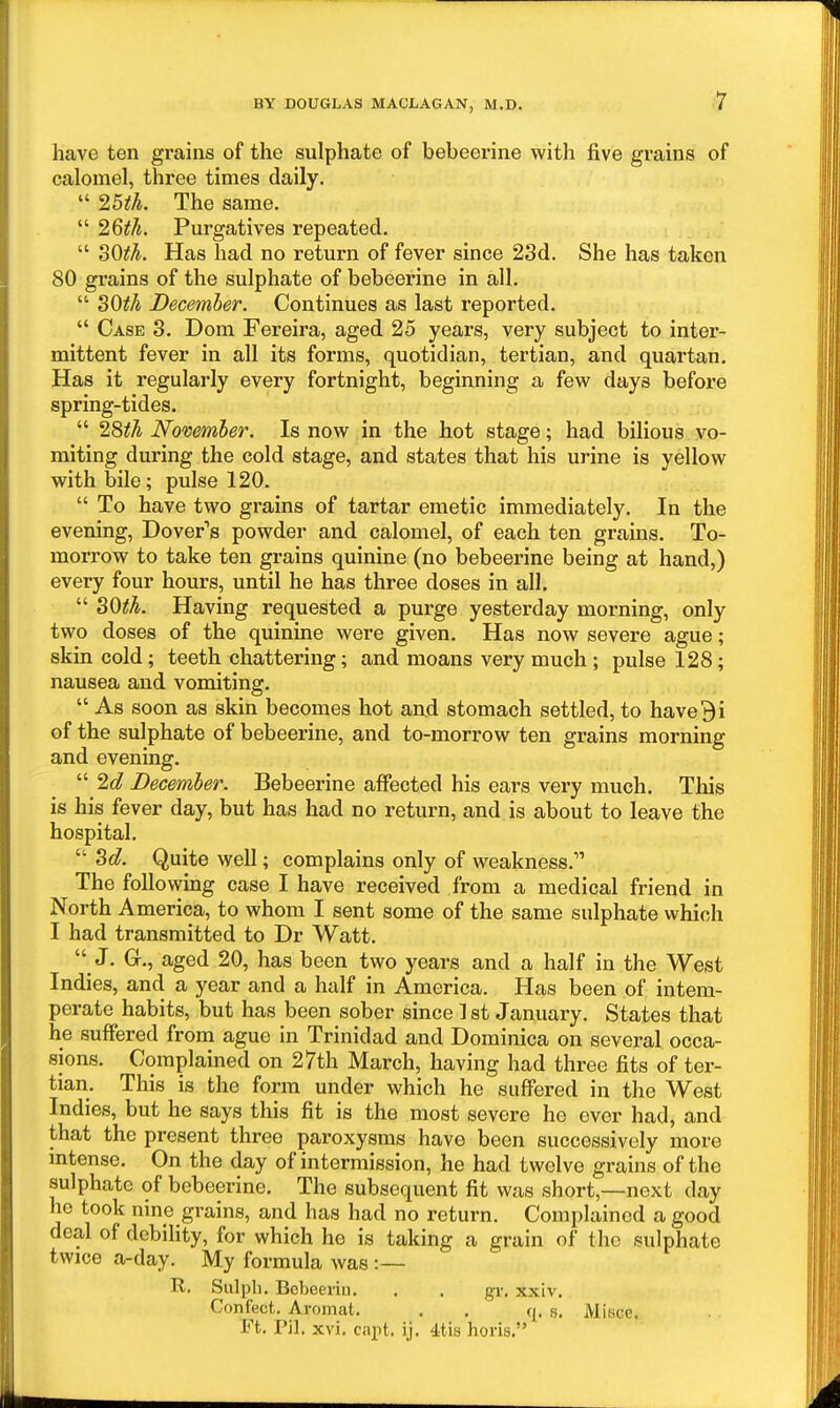 ;7 liave ten grains of the sulphate of bebeerine with five grains of calomel, three times daily.  IBth. The same.  26^7i. Purgatives repeated.  30^^. Has had no return of fever since 23d. She has taken 80 grains of the sulphate of bebeerine in all.  SOiJ/i December. Continues as last reported.  Case 3. Dom Fereira, aged 25 years, very subject to inter- mittent fever in all its forms, quotidian, tertian, and quartan. Has it regularly every fortnight, beginning a few days before spring-tides.  28#A November, Is now in the hot stage; had bihous vo- miting during the cold stage, and states that his urine is yellow with bile; pulse 120.  To have two grains of tartar emetic immediately. In the evening, Dover''s powder and calomel, of each ten grains. To- morrow to take ten grains quinine (no bebeerine being at hand,) every four hours, until he has three doses in all.  30^A. Having requested a purge yesterday morning, only two doses of the quinine were given. Has now severe ague; skin cold; teeth chattering; and moans very much ; pulse 128; nausea and vomiting.  As soon as skin becomes hot and stomach settled, to have 9 i of the sulphate of bebeerine, and to-morrow ten grains morning and evening.  2g? December. Bebeerine affected his ears very much. This is his fever day, but has had no return, and is about to leave the hospital.  Zd. Quite well; complains only of weakness. The foUovving case I have received from a medical friend in North America, to whom I sent some of the same sulphate which I had transmitted to Dr Watt.  J. G., aged 20, has been two years and a half in the West Indies, and a year and a half in America. Has been of intem- perate habits, but has been sober since 1 st January. States that he suffered from ague in Trinidad and Dominica on several occa- sions. Complained on 27th March, having had three fits of ter- tian. This is the form under which he suffered in the West Indies, but he says this fit is the most severe he ever had, and that the present three paroxysms have been successively more mtense. On the day of intermission, he had twelve grains of the sulphate of bebeerine. The subsequent fit was short,—next day he took nine grains, and has had no return. Complained a good deal of debility, for which he is taking a grain of the sulphate twice a-day. My formula was :— R. Sulph. Bebeeiin. . . gi-. xxiv. Confect. Aromat. . . s. Misce. Ft, Pil. xvi. capt. ij. 4tis horis,