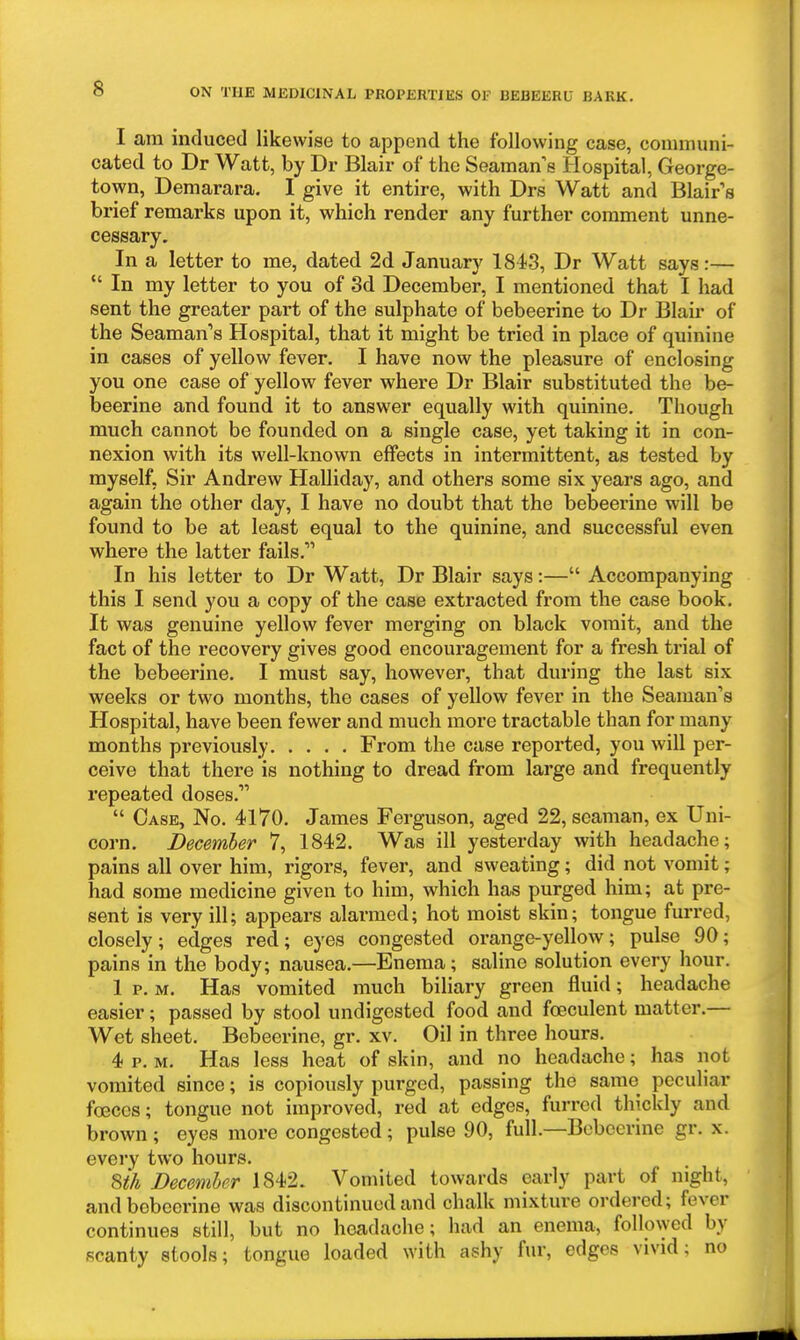 I am induced likewise to append the following case, communi- cated to Dr Watt, by Dr Blair of the Seaman e Hospital, George- town, Demarara. I give it entire, with Drs Watt and Blairs brief remarks upon it, which render any further comment unne- cessary. In a letter to me, dated 2d January 1843, Dr Watt says:—  In my letter to you of 3d December, I mentioned that I had sent the greater part of the sulphate of bebeerine to Dr Blair of the Seaman's Hospital, that it might be tried in place of quinine in cases of yellow fever. I have now the pleasure of enclosing you one case of yellow fever where Dr Blair substituted the be- beerine and found it to answer equally with quinine. Though much cannot be founded on a single case, yet taking it in con- nexion with its well-known effects in intermittent, as tested by myself, Sir Andrew Halliday, and others some six years ago, and again the other day, I have no doubt that the bebeerine will be found to be at least equal to the quinine, and successful even where the latter fails.' In his letter to Dr Watt, Dr Blair says:— Accompanying this I send you a copy of the case extracted from the case book. It was genuine yellow fever merging on black vomit, and the fact of the recovery gives good encouragement for a fresh trial of the bebeerine. I must say, however, that during the last six weeks or two months, the cases of yellow fever in the Seaman's Hospital, have been fewer and much more tractable than for many months previously From the case reported, you will per- ceive that there is nothing to dread from large and frequently repeated doses.  Case, No. 4170. James Ferguson, aged 22, seaman, ex Uni- corn. December 7, 1842. Was ill yesterday with headache; pains all over him, rigors, fever, and sweating; did not vomit; had some medicine given to him, which has purged him; at pre- sent is very ill; appears alarmed; hot moist skin; tongue furred, closely; edges red; eyes congested orange-yellow; pulse 90; pains in the body; nausea.—Enema; saline solution every hour. 1 p. M. Has vomited much biliary green fluid; headache easier; passed by stool undigested food and foeculent matter.— Wet sheet. Bebeerine, gr. xv. Oil in three hours. 4 p. M. Has less heat of skin, and no headache; has not vomited since; is copiously purged, passing the same peculiar foeccs; tongue not improved, red at edges, furred thickly and brown; eyes more congested; pulse 90, full.—Bebeerine gr. x. every two hours. Uh Decemher 1842. Vomited towards early part of night, and bebeerine was discontinued and chalk mixture ordered; fever continues still, but no headache; had an enema, followed by scanty stools; tongue loaded with ashy fur, edges vivid; no