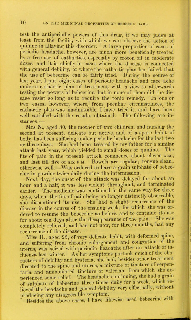 test the antiperiodic powers of this drug, if we may judge at least from the facility with which we can observe the action of quinine in allaying this disorder. A large proportion of cases of periodic headache, however, are much more beneficially treated by a free use of cathartics, especially by croton oil in moderate doses, and it is chiefly in cases where the disease is connected with general debility, or where the cathartic plan has failed, that the use of bebeerine can be fairly tried. During the course of last year, I put eight cases of periodic headache and face ache under a cathartic plan of treatment, with a view to afterwards testing the powers of bebeerine, but in none of them did the dis- ease resist so long as to require the tonic remedy. In one or two cases, however, where, from peculiar circumstances, the cathartic plan was inadmissible, I have tried it, and have been well satisfied with the results obtained. The following are in- stances:— Mrs N., aged 30, the mother of two children, and nursing the second at present, delicate but active, and of a spare habit of body, has been suffering under periodic headache for the last two or three days. She had been treated by my father for a similar attack last year, which yielded to small doses of quinine. The fits of pain in the present attack commence about eleven a.m., and last till five or six p.m. Bowels are regular; tongue clean; otherwise well.—Was ordered to have a grain sulphate of bebee- rine in powder twice daily during the intermission. Next day, the onset of the attack was delayed for about an hour and a half, it was less violent throughout, and terminated earlier. The medicine was continued in the same way for three days, when, the fits of pain being no longer distinctly observable, she discontinued its use. She had a slight recurrence of the disease in the course of the ensuing week, for which she was or- dered to resume the bebeerine as before, and to continue its use for about ten days after the disappearance of the pain. She was completely relieved, and has not now, for three months, had any recurrence of the disease. Miss H., aged 26, of very delicate habit, with deformed spine, and suffering from chronic enlargement and congestion of the uterus, was seized with periodic headache after an attack of in- fluenza last winter. As her symptoms partook much of the cha- racters of debility and hysteria, she had, besides other treatment directed to the spine and uterus, a mixture of tincture of serpen- taria and ammoniated tincture of valerian, from which she ex- perienced some relief. The headache continuing, she had a gram of sulphate of bebeerine three times daily for a week, which re- lieved the headache and general debility very effectually, without producing any disagreeable symptom. , Besides the above cases, I have likewise used bebeerine witli