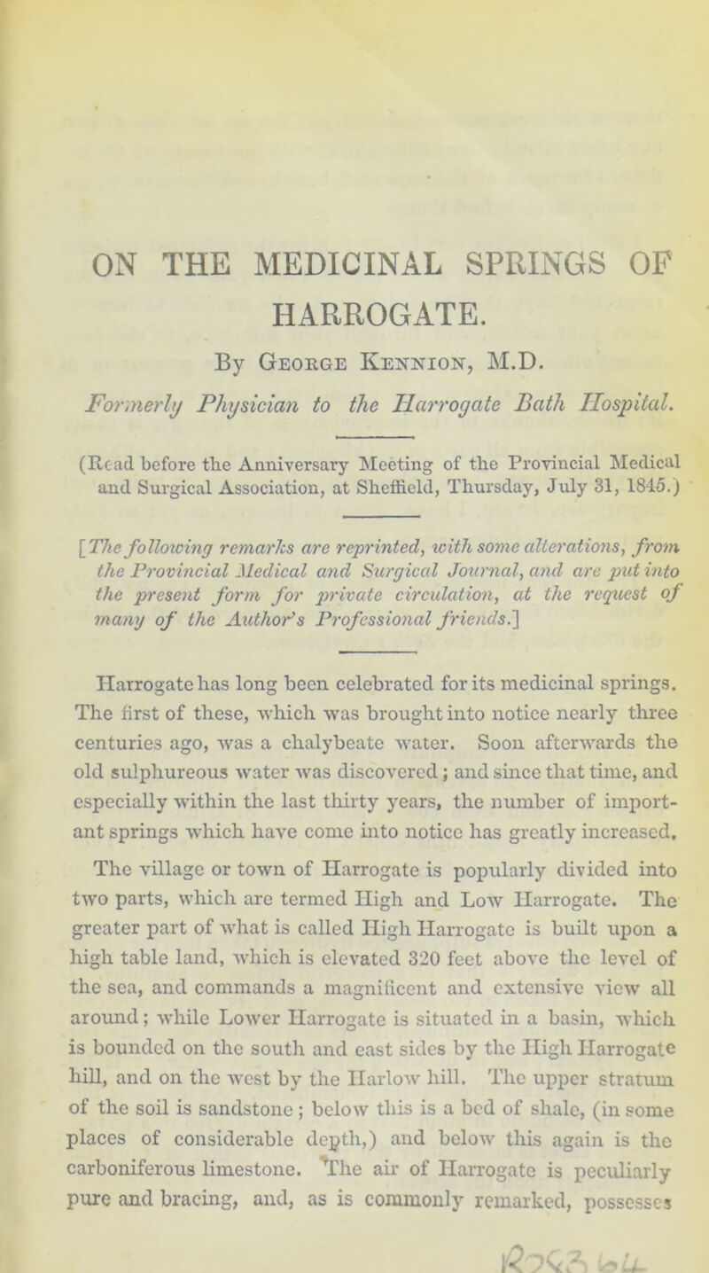 ON THE MEDICINAL SPRINGS OP HARROGATE. By George Kennxon, M.D. Formerly Physician to the Harrogate Bath Hospital. (Read before tbe Anniversary Meeting of the Provincial Medical and Surgical Association, at Sheffield, Thursday, July 31, 1845.) [The following remarks are reprinted, with some alterations, from the Provincial Medical and Surgical Journal, and are put into the present form for private circulation, at the request of many of the Author’s Professional friends.] Harrogate has long been celebrated for its medicinal springs. The first of these, which was brought into notice nearly three centuries ago, was a chalybeate water. Soon afterwards the old sulphureous water was discovered; and since that time, and especially within the last thirty years, the number of import- ant springs which have come into notice has greatly increased. The village or town of Harrogate is popularly divided into two parts, which are termed High and Low Harrogate. The greater part of what is called High Harrogate is built upon a high table land, which is elevated 320 feet above the level of the sea, and commands a magnificent and extensive view all around; while Lower Harrogate is situated in a basin, which is bounded on the south and east sides by the High Harrogate hill, and on the west by the Harlow hill. The upper stratum of the soil is sandstone; below this is a bed of shale, (in some places of considerable depth,) and below this again is the carboniferous limestone. ^The air of Harrogate is peculiarly pure and bracing, and, as is commonly remarked, possesses