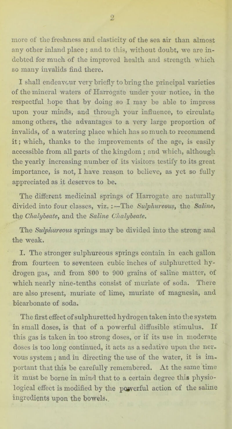 move of the freshness and elasticity of the sea air than almost any other inland place ; and to this, without doubt, we are in- debted for much of the improved health and strength which so many invalids find there. I shall endeavour very briefly to bring the principal varieties of the mineral waters of Harrogate under your notice, in the respectful hope that by doing so I may be able to impress upon your minds, and through your influence, to circulate among others, the advantages to a very large proportion of invalids, of a watering place which has so much to recommend it; which, thanks to the improvements of the age, is easily accessible from all parts of the kingdom ; and which, although the yearly increasing number of its visitors testify to its great importance, is not, I have reason to believe, as yet so fully appreciated as it deserves to be. The different medicinal springs of Harrogate arc naturally divided into four classes, viz.: —The Sulphureous, the Saline, the Chalybeate, and the Saline Chalybeate. The Sulphureous springs may be divided into the strong and the weak. I. The stronger sulphureous springs contain in each gallon from fourteen to seventeen cubic inches of sulphuretted hy- drogen gas, and from 800 to 900 grains of saline matter, of which nearly nine-tenths consist of muriate of soda. There are also present, muriate of lime, muriate of magnesia, and bicarbonate of soda. The first effect of sulphuretted hydrogen taken into the system in small doses, is that of a powerful diffusible stimulus. If this gas is taken in too strong doses, or if its use in moderate doses is too long continued, it acts as a sedative upon the ner- vous system ; and in directing the use of the water, it is im- portant that this be carefully remembered. At the same time it must be borne in mind that to a certain degree this physio- logical effect is modified by the pojverful action of the saline ingredients upon the bowels..