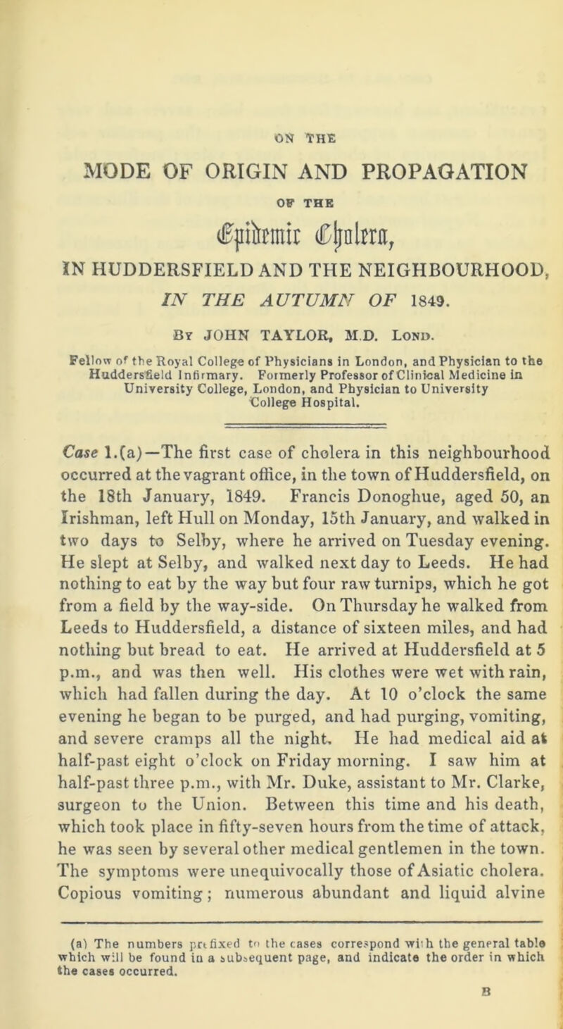 ON THE MODE OF ORIGIN AND PROPAGATION OF THE fpikmir Cjjokrit, IN HUDDERSFIELD AND THE NEIGHBOURHOOD, IN THE AUTUMN OF 1849. By JOHN TAYLOR, M.D. Lond. Fellow of the Royal College of Physicians in London, and Physician to the Huddersfield Infirmary. Formerly Professor of Clinical Medicine in University College, London, and Physician to University 'College Hospital. Case l.(a)—The first case of cholera in this neighbourhood occurred at the vagrant office, in the town of Huddersfield, on the 18th January, 1849. Francis Donoghue, aged 50, an Irishman, left Hull on Monday, 15th January, and walked in two days to Selby, where he arrived on Tuesday evening. He slept at Selby, and walked next day to Leeds. He had nothing to eat by the way but four raw turnips, which he got from a field by the way-side. On Thursday he walked from Leeds to Huddersfield, a distance of sixteen miles, and had nothing but bread to eat. He arrived at Huddersfield at 5 p.m., and was then well. His clothes were wet with rain, which had fallen during the day. At 10 o’clock the same evening he began to be purged, and had purging, vomiting, and severe cramps all the night. He had medical aid at half-past eight o’clock on Friday morning. I saw him at half-past three p.m., with Mr. Duke, assistant to Mr. Clarke, surgeon to the Union. Between this time and his death, which took place in fifty-seven hours from the time of attack, he was seen by several other medical gentlemen in the town. The symptoms were unequivocally those of Asiatic cholera. Copious vomiting; numerous abundant and liquid alvine (al The numbers prtfixed to the cases correspond with the general table which will be found in a subsequent page, and indicate the order in which the cases occurred. B