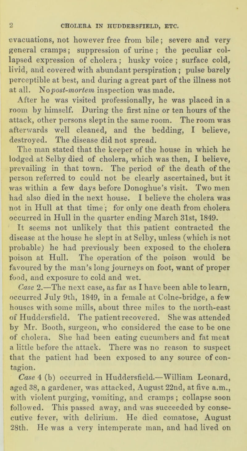 evacuations, not however free from bile; severe and very general cramps; suppression of urine ; the peculiar col- lapsed expression of cholera; husky voice ; surface cold, livid, and covered with abundant perspiration ; pulse barely perceptible at best, and during a great part of the illness not at all. No post-mortem inspection was made. After he was visited professionally, he was placed in a room by himself. During the first nine or ten hours of the attack, other persons slept in the same room. The room was afterwards well cleaned, and the bedding, I believe, destroyed. The disease did not spread. The man stated that the keeper of the house in which he lodged at Selby died of cholera, which was then, I believe, prevailing in that town. The period of the death of the person referred to could not be clearly ascertained, but it was within a few days before Donogliue’s visit. Two men had also died in the next house. I believe the cholera was not in Hull at that time; for only one death from cholera occurred in Hull in the quarter ending March 31st, 1849. It seems not unlikely that this patient contracted the disease at the house he slept in at Selby, unless (which is not probable) he had previously been exposed to the cholera poison at Hull. The operation of the poison would be favoured by the man’s long journeys on foot, want of proper food, and exposure to cold and wet. Case 2.—The next case, as far as I have been able to learn, occurred July 9th, 1849, in a female at Colne-bridge, a few houses with some mills, about three miles to the north-east of Huddersfield. The patient recovered. She was attended by Mr. Booth, surgeon, who considered the case to be one of cholera. She had been eating cucumbers and fat meat a little before the attack. There was no reason to suspect that the patient had been exposed to any source of con- tagion. Case 4 (b) occurred in Huddersfield.—William Leonard, aged 38, a gardener, was attacked, August 22nd, at five a.m., with violent purging, vomiting, and cramps; collapse soon followed. This passed away, and was succeeded by conse- cutive fever, with delirium. He died comatose, August 28th. He was a very intempei’ate man, and had lived on