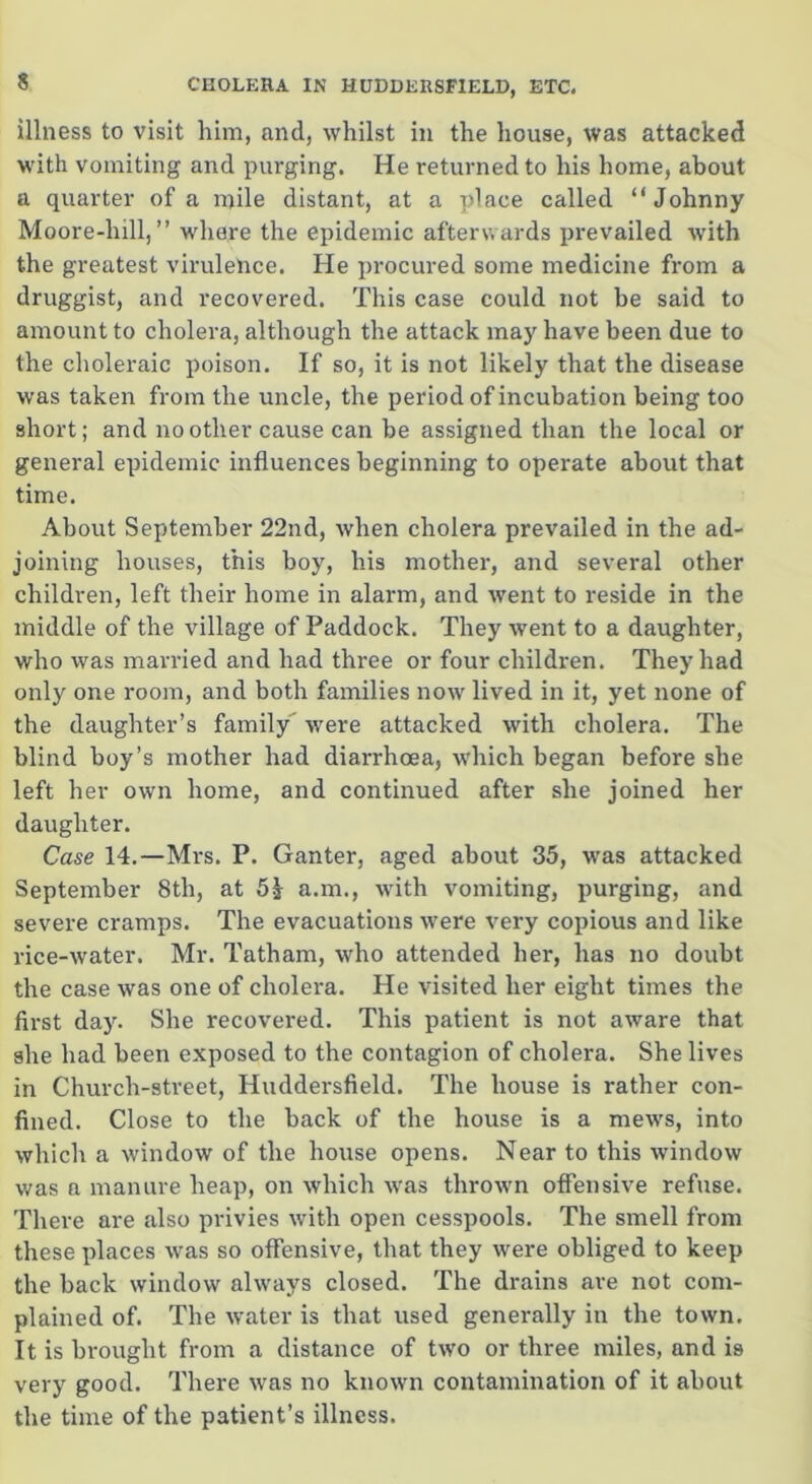 illness to visit him, and, whilst in the house, was attacked with vomiting and purging. He returned to his home, about a quarter of a mile distant, at a place called “Johnny Moore-hill, ” where the epidemic afterwards prevailed with the greatest virulence. He procured some medicine from a druggist, and recovered. This case could not be said to amount to cholera, although the attack may have been due to the choleraic poison. If so, it is not likely that the disease was taken from the uncle, the period of incubation being too short; and no other cause can be assigned than the local or general epidemic influences beginning to operate about that time. About September 22nd, when cholera prevailed in the ad- joining houses, this boy, his mother, and several other children, left their home in alarm, and went to reside in the middle of the village of Paddock. They went to a daughter, who was married and had three or four children. They had only one room, and both families now lived in it, yet none of the daughter’s family were attacked with cholera. The blind boy’s mother had diarrhoea, which began before she left her own home, and continued after she joined her daughter. Case 14.—Mrs. P. Ganter, aged about 35, was attacked September 8th, at 5? a.m., with vomiting, purging, and severe cramps. The evacuations were very copious and like rice-water. Mr. Tatham, who attended her, has no doubt the case was one of cholera. He visited her eight times the first day. She recovered. This patient is not aware that she had been exposed to the contagion of cholera. She lives in Church-street, Huddersfield. The house is rather con- fined. Close to the back of the house is a mews, into which a window of the house opens. Near to this window was a manure heap, on which was thrown offensive refuse. There are also privies with open cesspools. The smell from these places was so offensive, that they were obliged to keep the back window always closed. The drains ave not com- plained of. The water is that used generally in the town. It is brought from a distance of two or three miles, and is very good. There was no known contamination of it about the time of the patient’s illness.