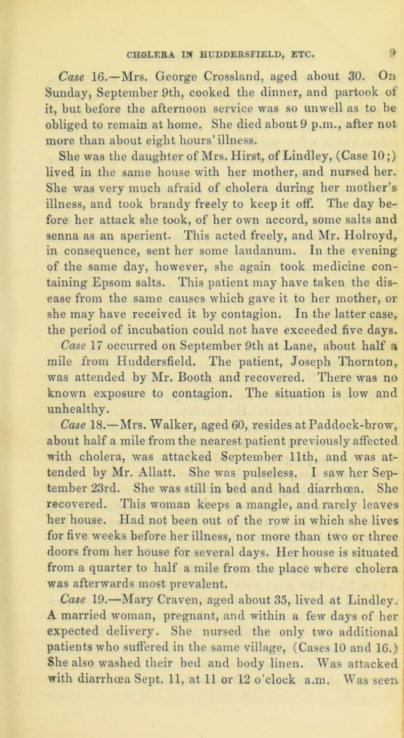 Case 16.—Mrs. George Crossland, aged about 30. On Sunday, September 9th, cooked the dinner, and partook of it, but before the afternoon service was so unwell as to be obliged to remain at home. She died about 9 p.m., after not more than about eight hours’illness. She was the daughter of Mrs. Hirst, of Lindley, (Case 10;) lived in the same house with her mother, and nursed her. She was very much afraid of cholera during her mother’s illness, and took brandy freely to keep it off. The day be- fore her attack she took, of her own accord, some salts and senna as an aperient. This acted freely, and Mr. Holroyd, in consequence, sent her some laudanum. In the evening of the same day, however, she again took medicine con- taining Epsom salts. This patient may have taken the dis- ease from the same causes which gave it to her mother, or she may have received it by contagion. In the latter case, the period of incubation could not have exceeded five days. Case 17 occurred on September 9th at Lane, about half a mile from Huddersfield. The patient, Joseph Thornton, was attended by Mr. Booth and recovered. There was no known exposure to contagion. The situation is low and unhealthy. Case 18.—Mrs. Walker, aged 60, resides at Paddock-brow, about half a mile from the nearest patient previously affected with cholera, was attacked September 11th, and was at- tended by Mr. Allatt. She was pulseless. I saw her Sep- tember 23rd. She was still in bed and had diarrhoea. She recovered. This woman keeps a mangle, and rarely leaves her house. Had not been out of the row in which she lives for five weeks before her illness, nor more than two or three doors from her house for several days. Her house is situated from a quarter to half a mile from the place where cholera was afterwards most prevalent. Case 19.—Mary Craven, aged about 35, lived at Lindley. A married woman, pregnant, and within a few days of her expected delivery. She nursed the only two additional patients who suffered in the same village, (Cases 10 and 16.) She also washed their bed and body linen. Was attacked with diarrhoea Sept. 11, at 11 or 12 o’clock a.m. Was seen