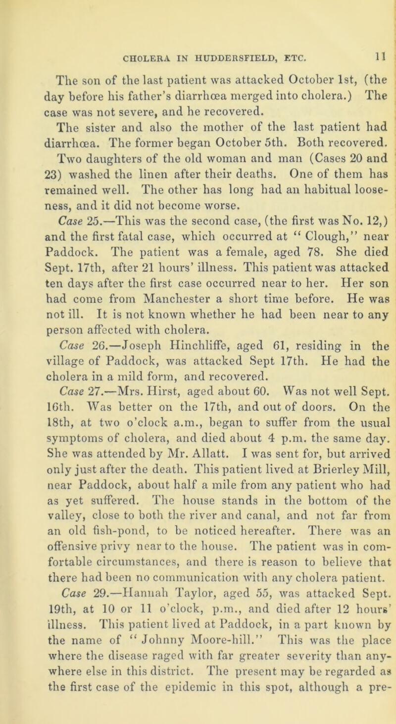 The son of the last patient was attacked October 1st, (the day before his father’s diarrhoea merged into cholera.) The case was not severe, and he recovered. The sister and also the mother of the last patient had diarrhoea. The former began October 5th. Both recovered. Two daughters of the old woman and man (Cases 20 and 23) washed the linen after their deaths. One of them has remained well. The other has long had an habitual loose- ness, and it did not become worse. Case 25.—This was the second case, (the first was No. 12,) and the first fatal case, which occurred at “Clough,” near Paddock. The patient was a female, aged 78. She died Sept. 17th, after 21 hours’ illness. This patient was attacked ten days after the first case occurred near to her. Her son had come from Manchester a short time before. He was not ill. It is not known whether he had been near to any person affected with cholera. Case 26.—Joseph Hinchliffe, aged 61, residing in the village of Paddock, was attacked Sept 17th. He had the cholera in a mild form, and recovered. Case 27.—Mrs. Hirst, aged about 60. Was not well Sept. 16th. Was better on the 17th, and out of doors. On the 18th, at two o’clock a.m., began to suffer from the usual symptoms of cholera, and died about 4 p.m. the same day. She was attended by Mr. Allatt. I was sent for, but arrived only just after the death. This patient lived at Brierley Mill, near Paddock, about half a mile from any patient who had as yet suffered. The house stands in the bottom of the valley, close to both the river and canal, and not far from an old fish-pond, to be noticed hereafter. There was an offensive privy near to the house. The patient was in com- fortable circumstances, and there is reason to believe that there had been no communication with any cholera patient. Case 29.—Hannah Taylor, aged 55, was attacked Sept. 19th, at 10 or 11 o’clock, p.m., and died after 12 hours’ illness. This patient lived at Paddock, in a part known by the name of “ Johnny Moore-hill.” This was the place where the disease raged with far greater severity than any- where else in this district. The present may be regarded as the first case of the epidemic in this spot, although a pre-
