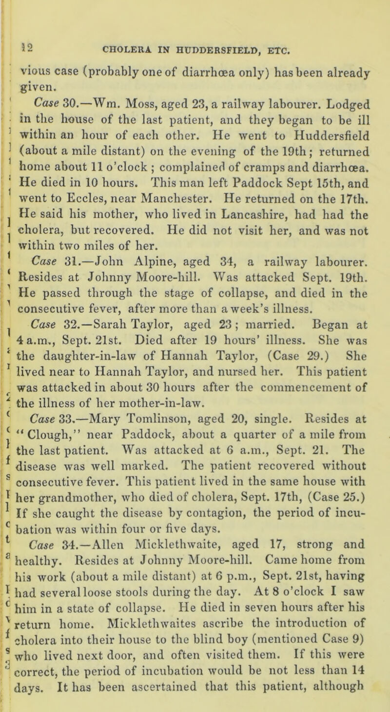 vious case (probably one of diarrhoea only) has been already given. Case 30.—Wm. Moss, aged 23, a railway labourer. Lodged in the house of the last patient, and they began to be ill within an hour of each other. He went to Huddersfield (about a mile distant) on the evening of the 19th; returned home about 11 o’clock ; complained of cramps and diarrhoea. He died in 10 hours. This man left Paddock Sept 15th, and went to Eccles, near Manchester. He returned on the 17th. He said his mother, who lived in Lancashire, had had the cholera, but recovered. He did not visit her, and was not within two miles of her. Case 31.—John Alpine, aged 34, a railway labourer. Resides at Johnny Moore-hill. Was attacked Sept. 19th. He passed through the stage of collapse, and died in the consecutive fever, after more than a week’s illness. Case 32.—Sarah Taylor, aged 23 ; married. Began at 4 a.m., Sept. 21st. Died after 19 hours’ illness. She was the daughter-in-law of Hannah Taylor, (Case 29.) She lived near to Hannah Taylor, and nursed her. This patient was attacked in about 30 hours after the commencement of the illness of her mother-in-law. Case 33.—Mary Tomlinson, aged 20, single. Resides at “ Clough,” near Paddock, about a quarter of a mile from the last patient. Was attacked at 6 a.m., Sept. 21. The disease was well marked. The patient recovered without consecutive fever. This patient lived in the same house with her grandmother, who died of cholera, Sept. 17th, (Case 25.) If she caught the disease by contagion, the period of incu- bation was within four or five days. Case 34.—Allen Micklethwaite, aged 17, strong and healthy. Resides at Johnny Moore-hill. Came home from his work (about a mile distant) at 6 p.m., Sept. 21st, having had several loose stools during the day. At 8 o’clock I saw him in a state of collapse. He died in seven hours after his return home. Micklethwaites ascribe the introduction of cholera into their house to the blind boy (mentioned Case 9) who lived next door, and often visited them. If this were correct, the period of incubation would be not less than 14 days. It has been ascertained that this patient, although