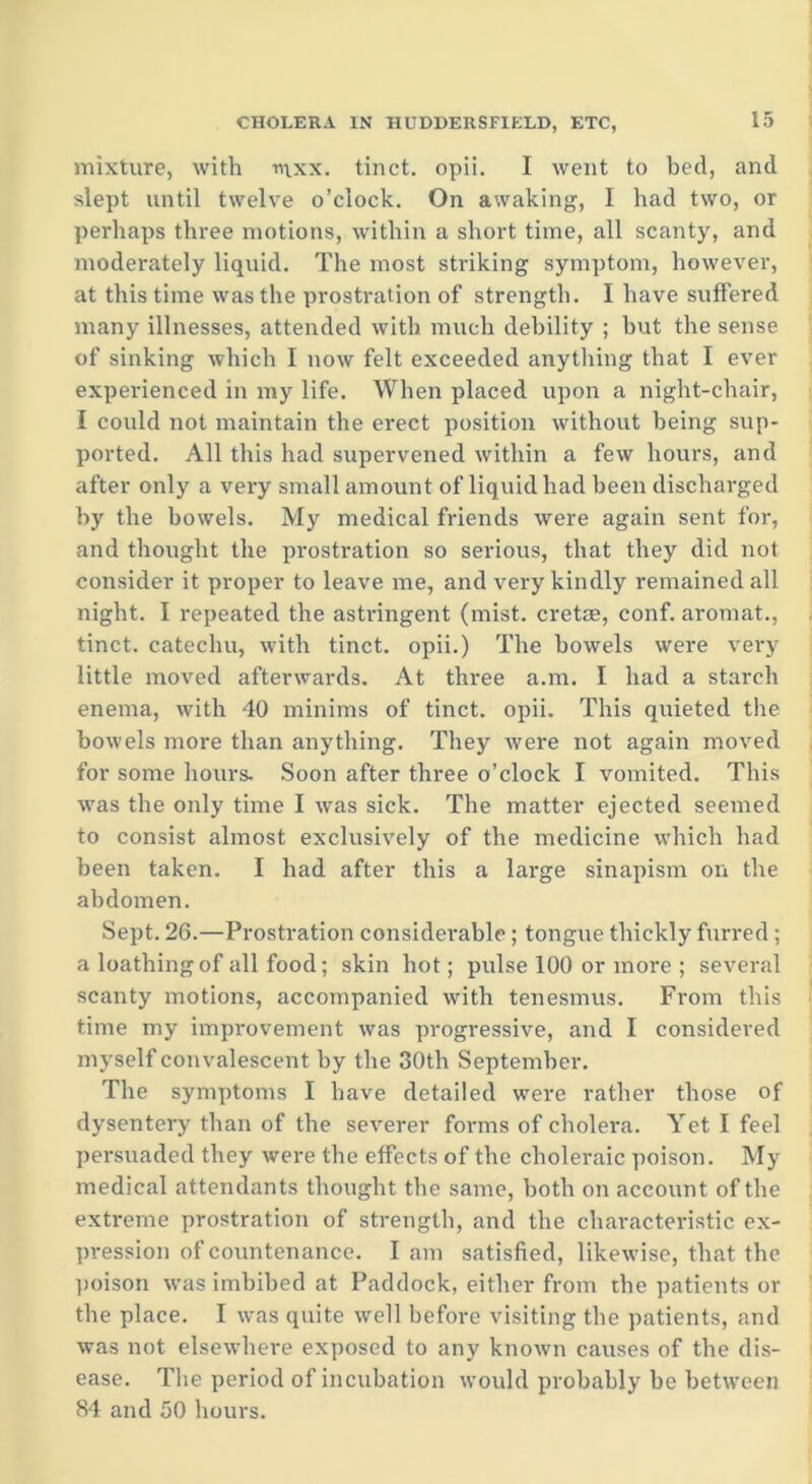 mixture, with nxx. tinct. opii. I went to bed, and slept until twelve o’clock. On awaking, I had two, or perhaps three motions, within a short time, all scanty, and moderately liquid. The most striking symptom, however, at this time was the prostration of strength. I have suffered many illnesses, attended with much debility ; but the sense of sinking which I now felt exceeded anything that I ever experienced in my life. When placed upon a night-chair, I could not maintain the erect position without being sup- ported. All this had supervened within a few hours, and after only a very small amount of liquid had been discharged by the bowels. My medical friends were again sent for, and thought the prostration so serious, that they did not consider it proper to leave me, and very kindly remained all night. I repeated the astringent (mist, cretse, conf. aromat., tinct. catechu, with tinct. opii.) The bowels were very little moved afterwards. At three a.m. I had a starch enema, with 40 minims of tinct. opii. This quieted the bowels more than anything. They were not again moved for some hours. Soon after three o’clock I vomited. This was the only time I was sick. The matter ejected seemed to consist almost exclusively of the medicine which had been taken. I had after this a large sinapism on the abdomen. Sept. 26.—Prostration considerable; tongue thickly furred ; a loathing of all food; skin hot; pulse 100 or more ; several scanty motions, accompanied with tenesmus. From this time my improvement was progressive, and I considered myself convalescent by the 30th September. The symptoms I have detailed were rather those of dysentery than of the severer forms of cholera. Yet I feel persuaded they were the effects of the choleraic poison. My medical attendants thought the same, both on account of the extreme prostration of strength, and the characteristic ex- pression of countenance. I am satisfied, likewise, that the poison was imbibed at Paddock, either from the patients or the place. I was quite well before visiting the patients, and was not elsewhere exposed to any known causes of the dis- ease. The period of incubation would probably be between 84 and 50 hours.