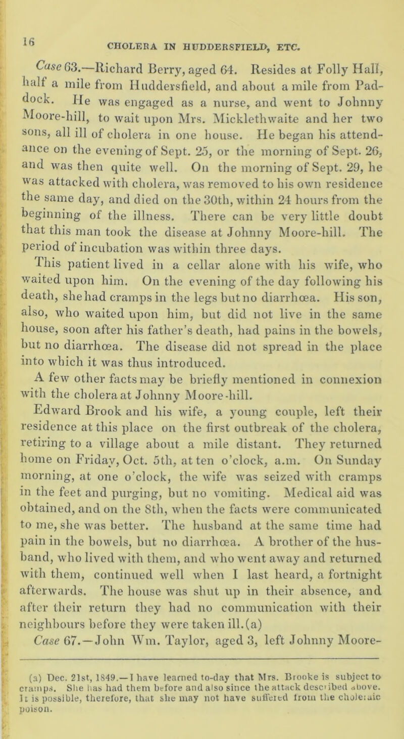 CHOLERA IN HUDDERSFIELD, ETC. CaseG3.—Richard Berry, aged 64. Resides at Folly Hall, halt a mile from Huddersfield, and about a mile from Pad- dock. He was engaged as a nurse, and went to Johnny Moore-hill, to wait upon Mrs. Micklethwaite and her two sons, all ill of cholera in one house. He began his attend- ance on the evening of Sept. 25, or the morning of Sept. 26, and was then quite well. On the morning of Sept. 29, he was attacked with cholera, was removed to his own residence the same day, and died on the 30th, within 24 hours from the beginning of the illness. There can be very little doubt that this man took the disease at Johnny Moore-hill. The period of incubation was within three days. This patient lived in a cellar alone with his rvife, who waited upon him. On the evening of the day following his death, sheliad cramps in the legs butno diarrhoea. His son, also, who waited upon him, but did not live in the same house, soon after his father’s death, had pains in the bowels, but no diarrhoea. The disease did not spread in the place into which it was thus introduced. A few other facts may be briefly mentioned in connexion with the cholera at Johnny Moore-hill. Edward Brook and his wife, a young couple, left their residence at this place on the first outbreak of the cholera, retiring to a village about a mile distant. They returned home on Friday, Oct. 5th, at ten o’clock, a.m. On Sunday morning, at one o’clock, the wife was seized with cramps in the feet and purging, but no vomiting. Medical aid was obtained, and on the Sth, when the facts were communicated to me, she was better. The husband at the same time had pain in the bowels, but no diarrhoea. A brother of the hus- band, who lived with them, and who went away and returned with them, continued well when I last heard, a fortnight afterwards. The house was shut up in their absence, and after their return they had no communication with their neighbours before they were taken ill. (a) Case 67. —John Wm. Taylor, aged 3, left Johnny Moore- (a) Dec. 21st, 1S49.—1 have learned to-day that Mrs. Brooke is subject to cramps. She has had them before and also since the attack described above. It is possible, therefore, that she may not have suffeiecl from the choleraic poison.