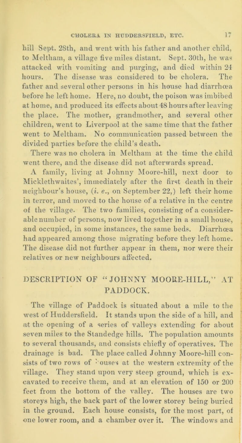 till Sept. 28th, and went with his father and another child, to Meltham, a village five miles distant. Sept. 30th, he was attacked with vomiting and purging, and died within 24 hours. The disease was considered to be cholera. The father and several other persons in his house had diarrhoea before he left home. Here, no doubt, the poison was imbibed at home, and produced its effects about 48 hours after leaving the place. The mother, grandmother, and several other children, went to Liverpool at the same time that the father went to Meltham. No communication passed between the divided parties before the child’s death. There was no cholera in Meltham at the time the child went there, and the disease did not afterwards spread. A family, living at Johnny Moore-hill, next door to Mickletlvwaites’, immediately after the first death in their neighbour’s house, (i. e., on September 22,) left their home in terror, and moved to the house of a relative in the centre of the village. The two families, consisting of a consider- able number of persons, now lived together in a small house, and occupied, in some instances, the same beds. Diarrhoea had appeared among those migrating before they left home. The disease did not further appear in them, nor were their relatives or new neighbours affected. DESCRIPTION OF “ JOHNNY MOORE-HILL,” AT PADDOCK. The village of Paddock is situated about a mile to the west of Huddersfield. It stands upon the side of a hill, and at the opening of a series of valleys extending for about seven miles to the Standedge hills. The population amounts to several thousands, and consists chiefly of operatives. The drainage is bad. The place called Johnny Moore-hill con- sists of two rows of : ouses at the western extremity of the village. They stand upon very steep ground, which is ex- cavated to receive them, and at an elevation of 150 or 200 feet from the bottom of the valley. The houses are two storeys high, the back part of the lower storey being buried in the ground. Each house consists, for the most part, of one lower room, and a chamber over it. The windows and