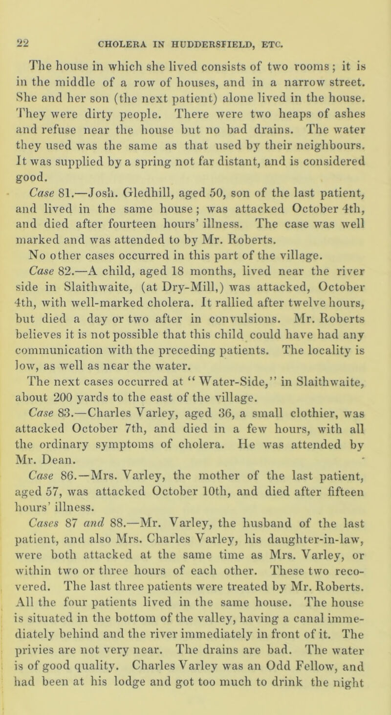 The house in which she lived consists of two rooms; it is in the middle of a row of houses, and in a narrow street. She and her son (the next patient) alone lived in the house. They were dirty people. There were two heaps of ashes and refuse near the house but no bad drains. The water they used was the same as that used by their neighbours. It was supplied by a spring not far distant, and is considered good. Case 81.—Josh. Gledhill, aged 50, son of the last patient, and lived in the same house ; was attacked October 4th, and died after fourteen hours’ illness. The case was well marked and was attended to by Mr. Roberts. No other cases occurred in this paid of the village. Case 82.—A child, aged 18 months, lived near the river side in Slaithwaite, (at Dry-Mill,) was attacked, October 4th, with well-marked cholera. It rallied after twelve hours, but died a day or two after in convulsions. Mr. Roberts believes it is not possible that this child could have had any communication with the preceding patients. The locality is low, as well as near the water. The next cases occurred at “ Water-Side,” in Slaithwaite, about 200 yards to the east of the village. Case 83.—Charles Varley, aged 36, a small clothier, was attacked October 7th, and died in a few hours, with all the ordinary symptoms of cholera. He was attended by Mr. Dean. Case 86.—Mrs. Varley, the mother of the last patient, aged 57, was attacked October 10th, and died after fifteen hours’ illness. Cases 87 and 88.—Mr. Varley, the husband of the last patient, and also Mrs. Charles Varley, his daughter-in-law, were both attacked at the same time as Mrs. Varley, or within two or three hours of each other. These two reco- vered. The last three patients were treated by Mr. Roberts. All the four patients lived in the same house. The house is situated in the bottom of the valley, having a canal imme- diately behind and the river immediately in front of it. The privies are not very near. The drains are bad. The water is of good quality. Charles Varley was an Odd Fellow, and had been at his lodge and got too much to drink the night