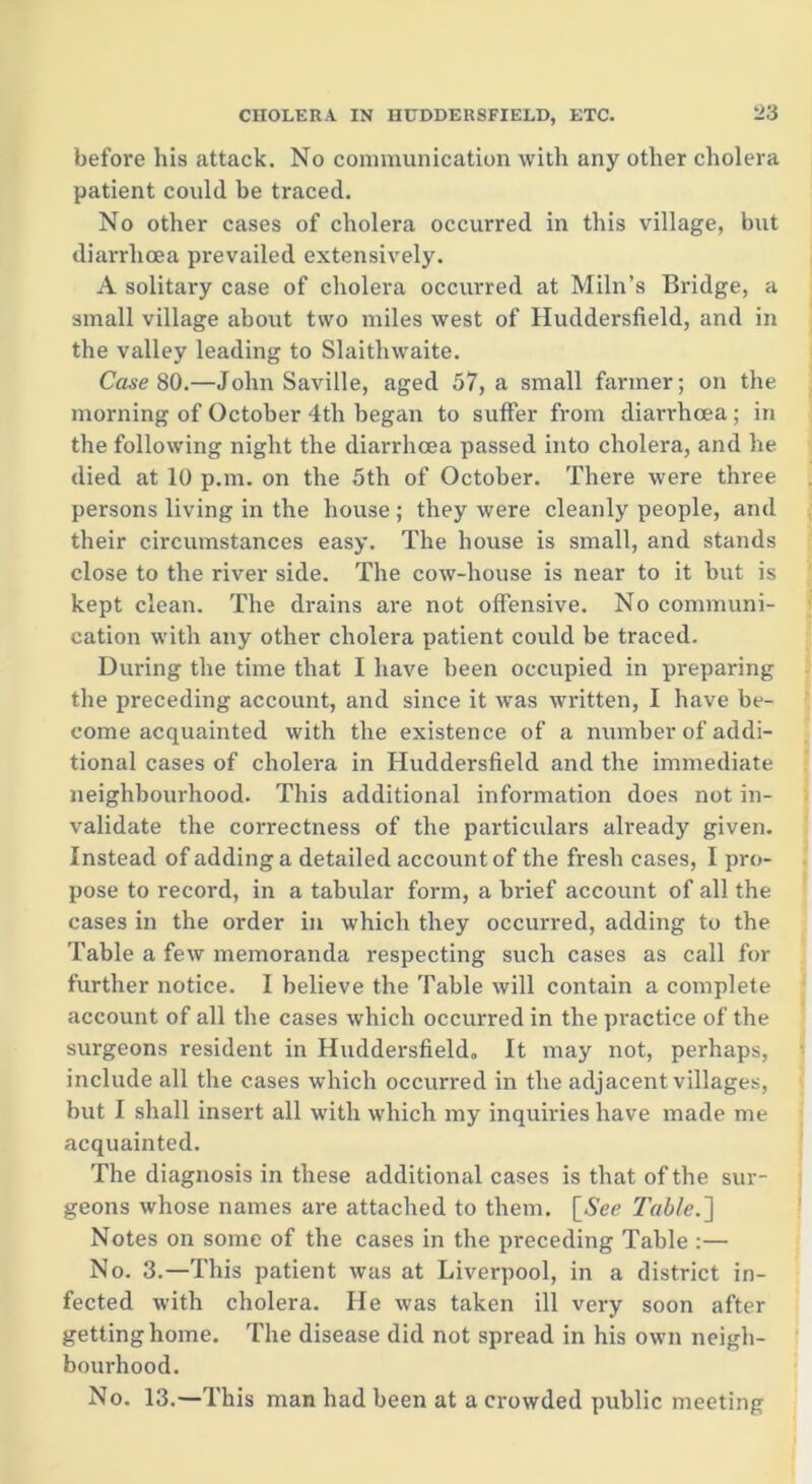 before bis attack. No communication with any other cholera patient could be traced. No other cases of cholera occurred in this village, but diarrhoea prevailed extensively. A solitary case of cholera occurred at Miln’s Bridge, a small village about two miles west of Huddersfield, and in the valley leading to Slaithwaite. Case 80.—John Saville, aged 57, a small farmer; on the morning of October 4th began to suffer from diarrhoea; in the following night the diarrhoea passed into cholera, and he died at 10 p.m. on the 5th of October. There were three persons living in the house ; they were cleanly people, and their circumstances easy. The house is small, and stands close to the river side. The cow-house is near to it but is kept clean. The drains are not offensive. No communi- cation with any other cholera patient could be traced. During the time that I have been occupied in preparing the preceding account, and since it was written, I have be- come acquainted with the existence of a number of addi- tional cases of cholera in Huddersfield and the immediate neighbourhood. This additional information does not in- validate the correctness of the particulars already given. Instead of adding a detailed account of the fresh cases, I pro- pose to record, in a tabular form, a brief account of all the cases in the order in which they occurred, adding to the Table a few memoranda respecting such cases as call for further notice. I believe the Table will contain a complete account of all the cases which occurred in the practice of the surgeons resident in Huddersfield, It may not, perhaps, include all the cases which occurred in the adjacent villages, but I shall insert all with which my inquiries have made me acquainted. The diagnosis in these additional cases is that of the sur- geons whose names are attached to them. [See Table.~\ Notes on some of the cases in the preceding Table :— No. 3.—This patient was at Liverpool, in a district in- fected with cholera. He was taken ill very soon after getting home. The disease did not spread in his own neigh- bourhood. No. 13.—This man had been at a crowded public meeting