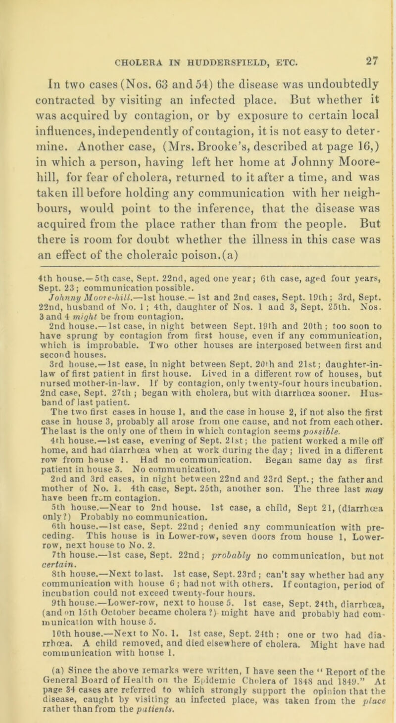 In two cases (Nos. 63 and 54) the disease was undoubtedly contracted by visiting an infected place. But whether it was acquired by contagion, or by exposure to certain local influences, independently of contagion, it is not easy to deter- mine. Another case, (Mrs. Brooke’s, described at page 16,) in which a person, having left her home at Johnny Moore- hill, for fear of cholera, returned to it after a time, and was taken ill before holding any communication with her neigh- bours, would point to the inference, that the disease was acquired from the place rather than from the people. But there is room for doubt whether the illness in this case was an effect of the choleraic poison, (a) 4th house.—5th case, Sept. 22nd, aged one year; 6th case, aged four years, Sept. 23; communication possible. Johnny Moot e-hill.—1st house.— 1st and 2nd cases, Sept. 19th ; 3rd, Sept. 22nd, husband of No. 1 ; 4th, daughter of Nos. 1 and 3, Sept. 25th. Nos. 3 and 4 might be from contagion. 2nd house.— 1st case, in night between Sept. 19th and 20th ; too soon to have sprung by contagion from first house, even if any communication, which is improbable. Two other houses are interposed between first and second houses. 3rd house.—1st case, in night between Sept. 20th and 21st; daughter-in- law of first patient in first house. Lived in a different row of houses, but nursed mother-in-law. If by contagion, only twenty-four hours incubation. 2nd case, Sept. 27th ; began with cholera, but with diarrhoea sooner. Hus- band of last patient. The two first cases in house 1, and the case in house 2, if not also the first case in house 3, probably all arose from one cause, and not from each other. The last is the only one of them in which contagion seems possible. 4th house.—1st case, evening of Sept. 21st; the patient worked a mile off home, and had diarrhoea when at work during the day; lived in a different row from house !. Had no communication. Began same day as first patient in house 3. No communication. 2nd and 3rd cases, in night between 22nd and 23rd Sept.; the father and mother of No. 1. 4th case, Sept. 25th, another son. The three last may have been from contagion. 5th house.—Near to 2nd house. 1st ca3e, a child, Sept 21, (diarrhoea only?) Probably no communication. 6th house.—1st case. Sept. 22nd; denied any communication with pre- ceding. This house is in Lower-row, seven doors from house 1, Lower- row, next house to No. 2. 7th house.—1st case, Sept. 22nd; probably no communication, but not certain. 8th house.—Next to last. 1st case, Sept. 23rd ; can’t say whether had any communication with house 6 ; had not with others. If contagion, period of incubation could not exceed twenty-four hours. 9th house.—Lower-row, next to house 5. 1st case, Sept, 24th, diarrhoea, (and on 15th October became cholera ?) might have and probably had com inunication with house 5. 10th house.—Next to No. 1. 1st case, Sept. 24th ; one or two had dia- rrhoea. A child removed, and died elsewhere of cholera. Might have had communication with house 1. (a) Since the above remarks were written, T have seen the “ Report of the General Board of Health on the Epidemic Cholera of 1848 and 1849.” At page 34 cases are referred to which strongly support the opinion that the disease, caught by visiting an infected place, was taken from the place rather than from the patients.