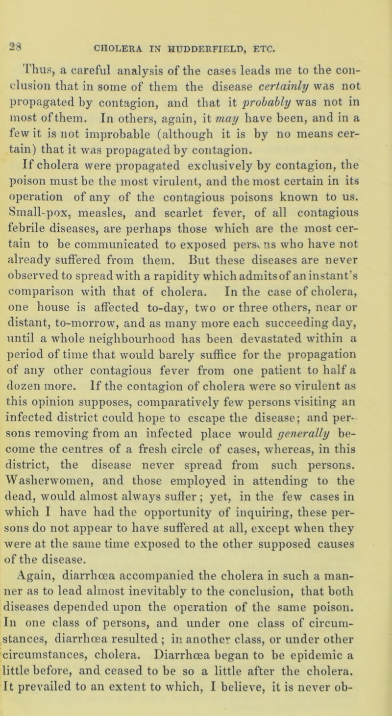 Thus, a careful analysis of the cases leads me to the con- clusion that in some of them the disease certainly was not propagated hy contagion, and that it probably was not in most of them. In others, again, it may have been, and in a few it is not improbable (although it is by no means cer- tain) that it was propagated by contagion. If cholera were propagated exclusively by contagion, the poison must be the most virulent, and the most certain in its operation of any of the contagious poisons known to us. Small-pox, measles, and scarlet fever, of all contagious febrile diseases, are perhaps those which are the most cer- tain to be communicated to exposed pers^ ns who have not already suffered from them. But these diseases are never observed to spread with a rapidity which admits of an instant’s comparison with that of cholera. In the case of cholera, one house is affected to-day, two or three others, near or distant, to-morrow, and as many more each succeeding day, until a whole neighbourhood has been devastated within a period of time that would barely suffice for the propagation of any other contagious fever from one patient to half a dozen more. If the contagion of cholera were so virulent as this opinion supposes, comparatively few persons visiting an infected district could hope to escape the disease; and per- sons removing from an infected place would generally be- come the centres of a fresh circle of cases, whereas, in this district, the disease never spread from such persons. Washerwomen, and those employed in attending to the dead, would almost always suffer ; yet, in the few cases in which I have had the opportunity of inquiring, these per- sons do not appear to have suffered at all, except when they were at the same time exposed to the other supposed causes of the disease. Again, diarrhoea accompanied the cholera in such a man- ner as to lead almost inevitably to the conclusion, that both diseases depended upon the operation of the same poison. In one class of persons, and under one class of circum- stances, diarrhoea resulted ; in another class, or under other circumstances, cholera. Diarrhoea began to be epidemic a little before, and ceased to be so a little after the cholera. It prevailed to an extent to which, I believe, it is never ob-