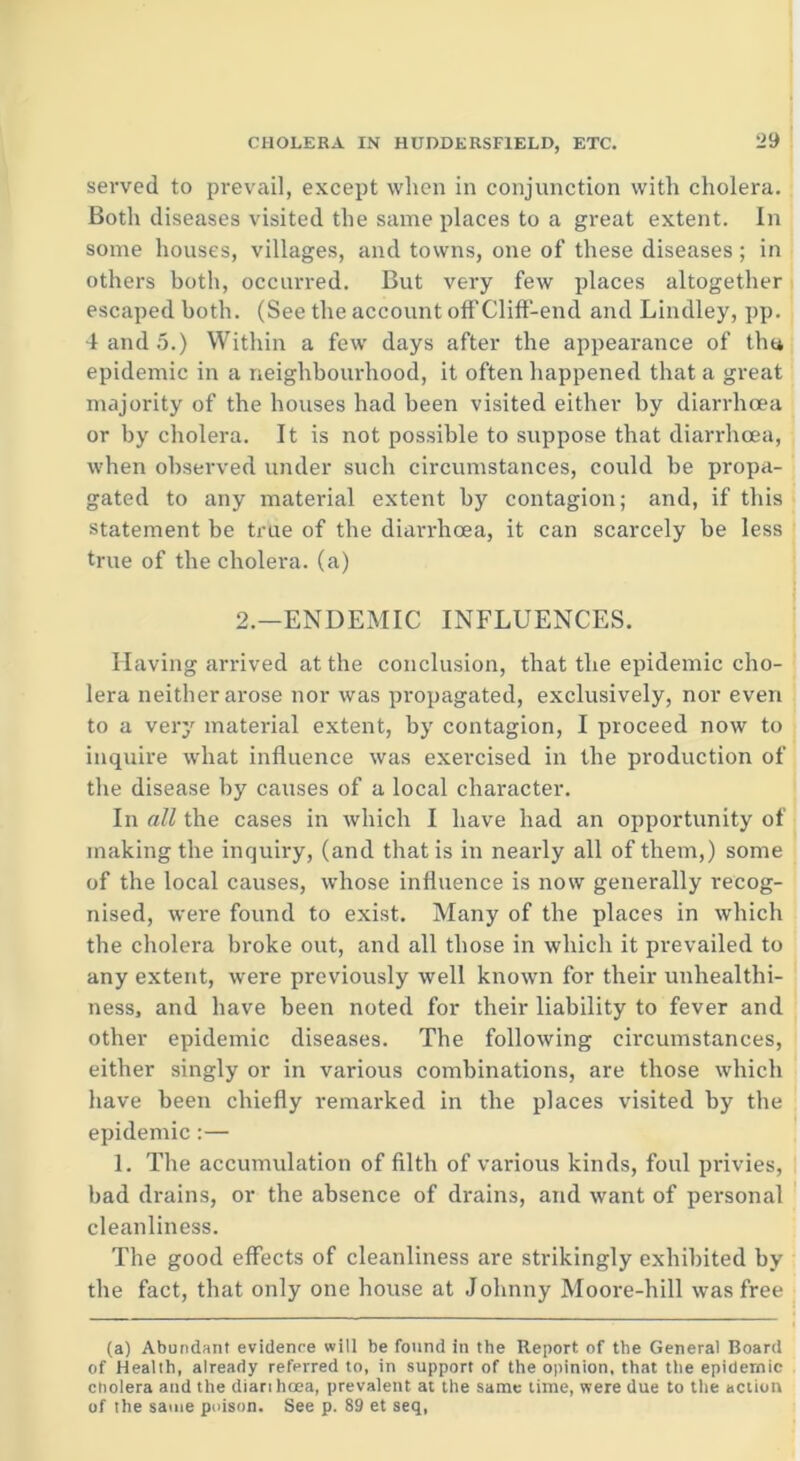 served to prevail, except when in conjunction with cholera. Both diseases visited the same places to a great extent. In some houses, villages, and towns, one of these diseases ; in others both, occurred. But very few places altogether escaped both. (See the account off Cliff-end and Lindley, pp. 4 and 5.) Within a few days after the appearance of thu epidemic in a neighbourhood, it often happened that a great majority of the houses had been visited either by diarrhoea or by cholera. It is not possible to suppose that diarrhoea, when observed under such circumstances, could be propa- gated to any material extent by contagion; and, if this statement be true of the diarrhoea, it can scarcely be less true of the cholera, (a) 2.—ENDEMIC INFLUENCES. Having arrived at the conclusion, that the epidemic cho- lera neither arose nor was propagated, exclusively, nor even to a verj' material extent, by contagion, I proceed now to inquire what influence was exercised in the production of the disease by causes of a local character. In all the cases in which I have had an opportunity of making the inquiry, (and that is in nearly all of them,) some of the local causes, whose influence is now generally recog- nised, were found to exist. Many of the places in which the cholera broke out, and all those in which it prevailed to any extent, were previously well known for their unhealthi- ness, and have been noted for their liability to fever and other epidemic diseases. The following circumstances, either singly or in various combinations, are those which have been chiefly remarked in the places visited by the epidemic :— 1. The accumulation of filth of various kinds, foul privies, bad drains, or the absence of dx-ains, and want of personal cleanliness. The good effects of cleanliness are strikingly exhibited by the fact, that only one house at Johnny Moore-hill was free (a) Abundant evidence will be found in the Report of the General Board of Health, already referred to, in support of the opinion, that the epidemic cholera and the diarihoea, prevalent at the same time, were due to the action of the same poison. See p. 89 et seq,