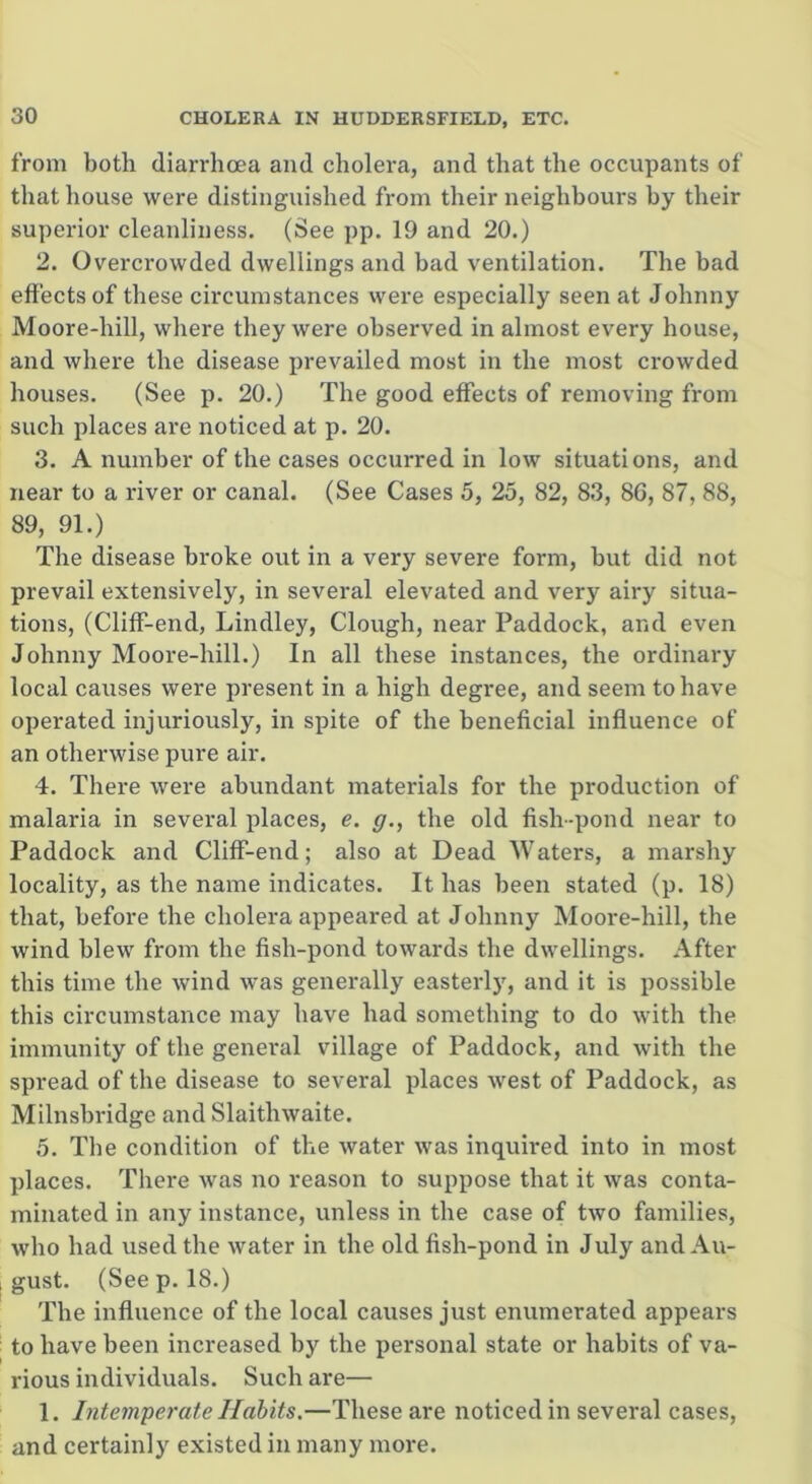 from both diarrhoea and cholera, and that the occupants of that house were distinguished from their neighbours by their superior cleanliness. (See pp. 19 and 20.) 2. Overcrowded dwellings and bad ventilation. The bad effects of these circumstances were especially seen at Johnny Moore-liill, where they were observed in almost every house, and where the disease prevailed most in the most crowded houses. (See p. 20.) The good effects of removing from such places are noticed at p. 20. 3. A number of the cases occurred in low situations, and near to a river or canal. (See Cases 5, 25, 82, 83, 86, 87, 88, 89, 91.) The disease broke out in a very severe form, but did not prevail extensively, in several elevated and very airy situa- tions, (Cliff-end, Lindley, Clough, near Paddock, and even Johnny Moore-liill.) In all these instances, the ordinary local causes were present in a high degree, and seem to have operated injuriously, in spite of the beneficial influence of an otherwise pure air. 4. There were abundant materials for the production of malaria in several places, e. g., the old fish-pond near to Paddock and Cliff-end; also at Dead Waters, a marshy locality, as the name indicates. It has been stated (p. 18) that, before the cholera appeared at Johnny Moore-hill, the wind blew from the fish-pond towards the dwellings. After this time the wind was generally easterly, and it is possible this circumstance may have had something to do with the immunity of the general village of Paddock, and with the spread of the disease to several places west of Paddock, as Milnsbridge and Slaithwaite. 5. The condition of the water was inquired into in most places. There was no reason to suppose that it was conta- minated in any instance, unless in the case of two families, who had used the water in the old fish-pond in July and Au- ; gust. (See p. 18.) The influence of the local causes just enumerated appears to have been increased by the personal state or habits of va- rious individuals. Such are— 1. Intemperate Habits.—These are noticed in several cases, and certainly existed in many more.