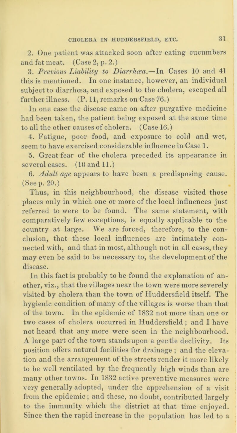 2. One patient was attacked soon after eating cucumbers and fat meat. (Case 2, p. 2.) 3. Previous Liability to Diarrhcea.—In Cases 10 and 41 this is mentioned. In one instance, however, an individual subject to diarrhcea, and exposed to the cholera, escaped all further illness. (P. 11, remarks on Case 76.) In one case the disease came on after purgative medicine had been taken, the patient being exposed at the same time to all the other causes of cholera. (Case 16.) 4. Fatigue, poor food, and exposure to cold and wet, seem to have exercised considerable influence in Case 1. 5. Great fear of the cholera preceded its appearance in several cases. (10 and 11.) 6. Adult age appears to have been a predisposing cause. (See p. 20.) Thus, in this neighbourhood, the disease visited those places only in which one or more of the local influences just referred to were to be found. The same statement, with comparatively few exceptions, is equally applicable to the country at large. We are forced, therefore, to the con- clusion, that these local influences are intimately con- nected with, and that in most, although not in all cases, they may even be said to be necessary to, the development of the disease. In this fact is probably to be found the explanation of an- other, viz., that the villages near the town were more severely visited by cholera than the town of Huddersfield itself. The hygienic condition of many of the villages is worse than that of the town. In the epidemic of 1832 not more than one or two cases of cholera occurred in Huddersfield ; and I have not heard that any more were seen in the neighbourhood. A large part of the town stands upon a gentle declivity. Its position offers natural facilities for drainage ; and the eleva- tion and the arrangement of the streets render it more likely to be well ventilated by the frequently high winds than are many other towns. In 1832 active preventive measures were very generally adopted, under the apprehension of a visit from the epidemic; and these, no doubt, contributed largely to the immunity which the district at that time enjoyed. Since then the rapid increase in the population has led to a