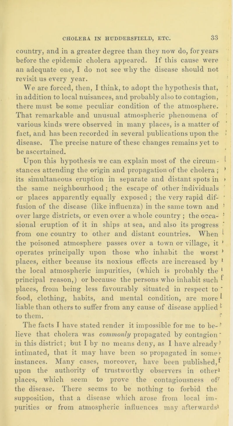 country, and in a greater degree than they now do, for years before the epidemic cholera appeared. If this cause were an adequate one, I do not see why the disease should not revisit us every year. We are forced, then, I think, to adopt the hypothesis that, in addition to local nuisances, and probably also to contagion, there must be some peculiar condition of the atmosphere. That remarkable and unusual atmospheric phenomena of various kinds were observed in many places, is a matter of fact, and has been recorded in several publications upon the < disease. The precise nature of these changes remains yet to be ascertained. Upon this hypothesis we can explain most of the circum- ^ stances attending the origin and propagation of the cholera ; ' its simultaneous eruption in separate and distant spots in > the same neighbourhood ; the escape of other individuals or places apparently equally exposed ; the very rapid dif- ' fusion of the disease (like influenza) in the same town and ! over large districts, or even over a whole country ; the occa- ! sional eruption of it in ships at sea, and also its progress from one country to other and distant countries. When ^ the poisoned atmosphere passes over a town or village, it 1 operates principally upon those who inhabit the worst ’ places, either because its noxious effects are increased by 1 the local atmospheric impurities, (which is probably the 1 principal reason,) or because the persons who inhabit such ^ places, from being less favourably situated in respect to ' food, clothing, habits, and mental condition, are more ^ liable than others to suffer from any cause of disease applied 1 to them. r The facts I have stated render it impossible for me to be-3 lieve that cholera was commonly propagated by contagion in this district; but I by no means deny, as I have already3 intimated, that it may have been so propagated in some’ instances. Many cases, moreover, have been published,f upon the authority of trustworthy observers in other1 places, which seem to prove the contagiousness of! the disease. There seems to be nothing to forbid the supposition, that a disease which arose from local im- purities or from atmospheric influences may afterwards1