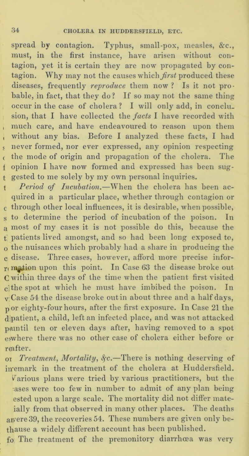 spread by contagion. Typhus, small-pox, measles, &c., must, in the first instance, have arisen without con- tagion, yet it is certain they are now propagated hy con- tagion. Why may not the causes which first produced these diseases, frequently reproduce them now ? Is it not pro- bable, in fact, that they do? If so may not the same thing occur in the case of cholera? I will only add, in conclu- sion, that I have collected the facts I have recorded with , much care, and have endeavoured to reason upon them , without any bias. Before I analyzed these facts, I had 5 never formed, nor ever expressed, any opinion respecting ( the mode of origin and propagation of the cholera. The { opinion I have now formed and expressed has been sug- t gested to me solely by my own personal inquiries, t Period of Incubation.—When the cholera has been ac- quired in a particular place, whether through contagion or c through other local influences, it is desirable, when possible, s to determine the period of incubation of the poison. In a most of my cases it is not possible do this, because the t patients lived amongst, and so had been long exposed to, o the nuisances which probably had a share in producing the c disease. Three cases, however, afford more pi'ecise infor- ri motion upon this point. In Case 63 the disease broke out C within three days of the time when the patient first visited clthespotat which he must have imbibed the poison. In vCase 54 the disease broke outin about three and a half days, p or eighty-four hours, after the first exposure. In Case 21 the dipatient, a child, left an infected place, and was not attacked pain til ten or eleven days after, having removed to a spot eswhere there was no other case of cholera either before or reafter. or Treatment, Mortality, Sfc.—There is nothing deserving of iiremark in the treatment of the cholera at Huddersfield. Various plans were tried by various practitioners, but the :ases were too few in number to admit of any plan being ested upon a large scale. The mortality did not differ mate- ially from that observed in many other places. The deaths an'ere39, the recoveries 54. These numbers are given only be- thause a widely different account has been published, fo The treatment of the premonitory diarrhoea was very