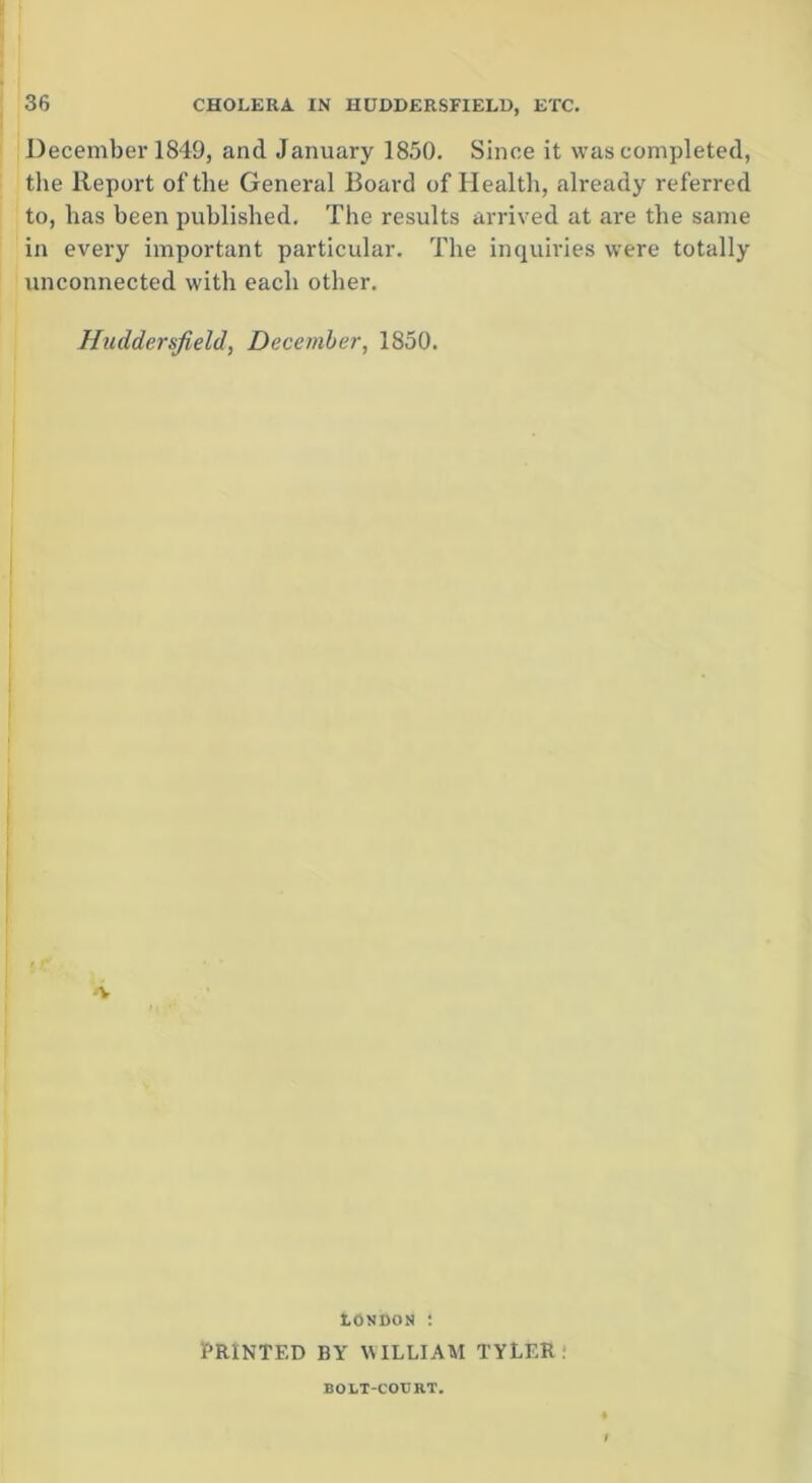 December 1849, and January 1850. Since it was completed, the Report of the General Board of Health, already referred to, has been published. The results arrived at are the same in every important particular. The inquiries were totally unconnected with each other. Huddersfield, December, 1850. London : PRINTED BY WILLIAM TYLER: BOLT-COURT.