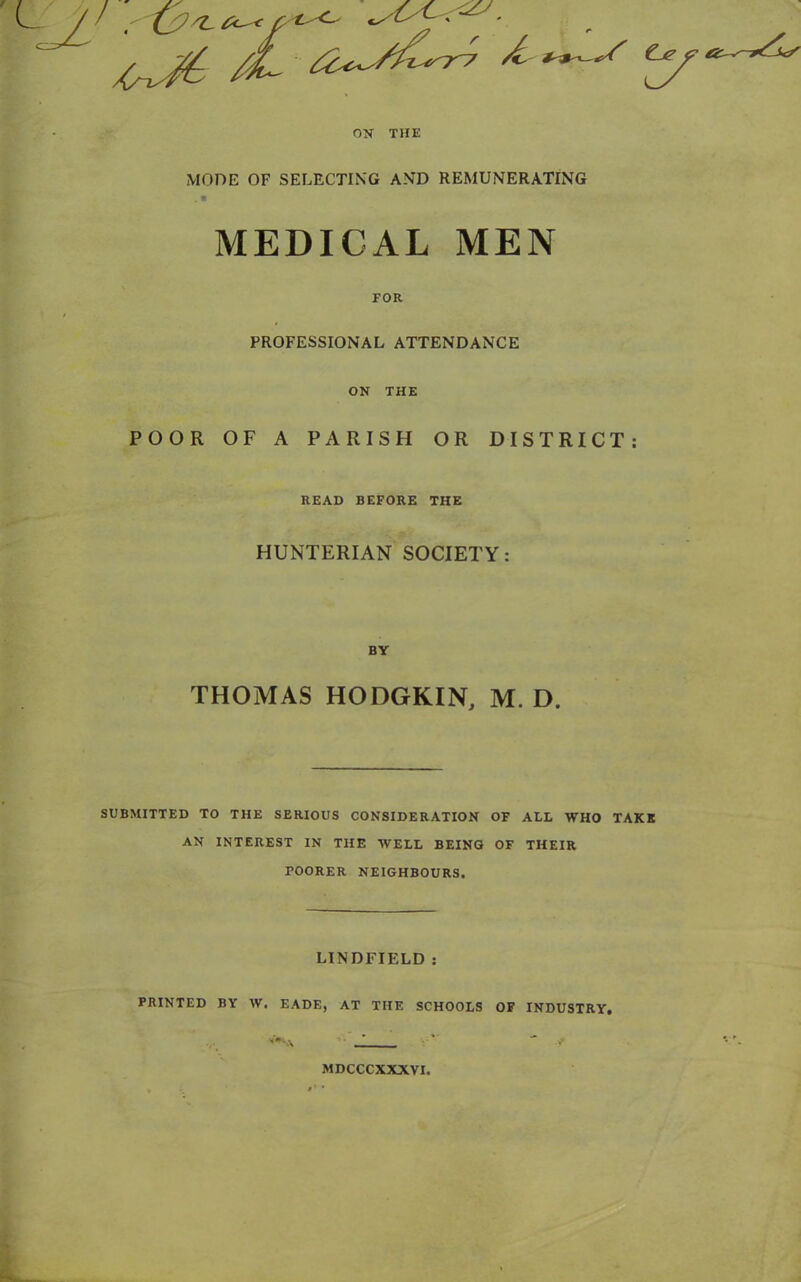 r ON THE MODE OF SELECTING AND REMUNERATING MEDICAL MEN FOR PROFESSIONAL ATTENDANCE ON THE POOR OF A PARISH OR DISTRICT: SUBMITTED TO THE SERIOUS CONSIDERATION OF ALL WHO TAKE AN INTEREST IN THE WELL BEING OF THEIR POORER NEIGHBOURS. LINDFIELD : PRINTED BY W. EADE, AT THE SCHOOLS OF INDUSTRY. READ BEFORE THE HUNTERIAN SOCIETY: BY THOMAS HODGKIN, M. D. MDCCCXXXVI.