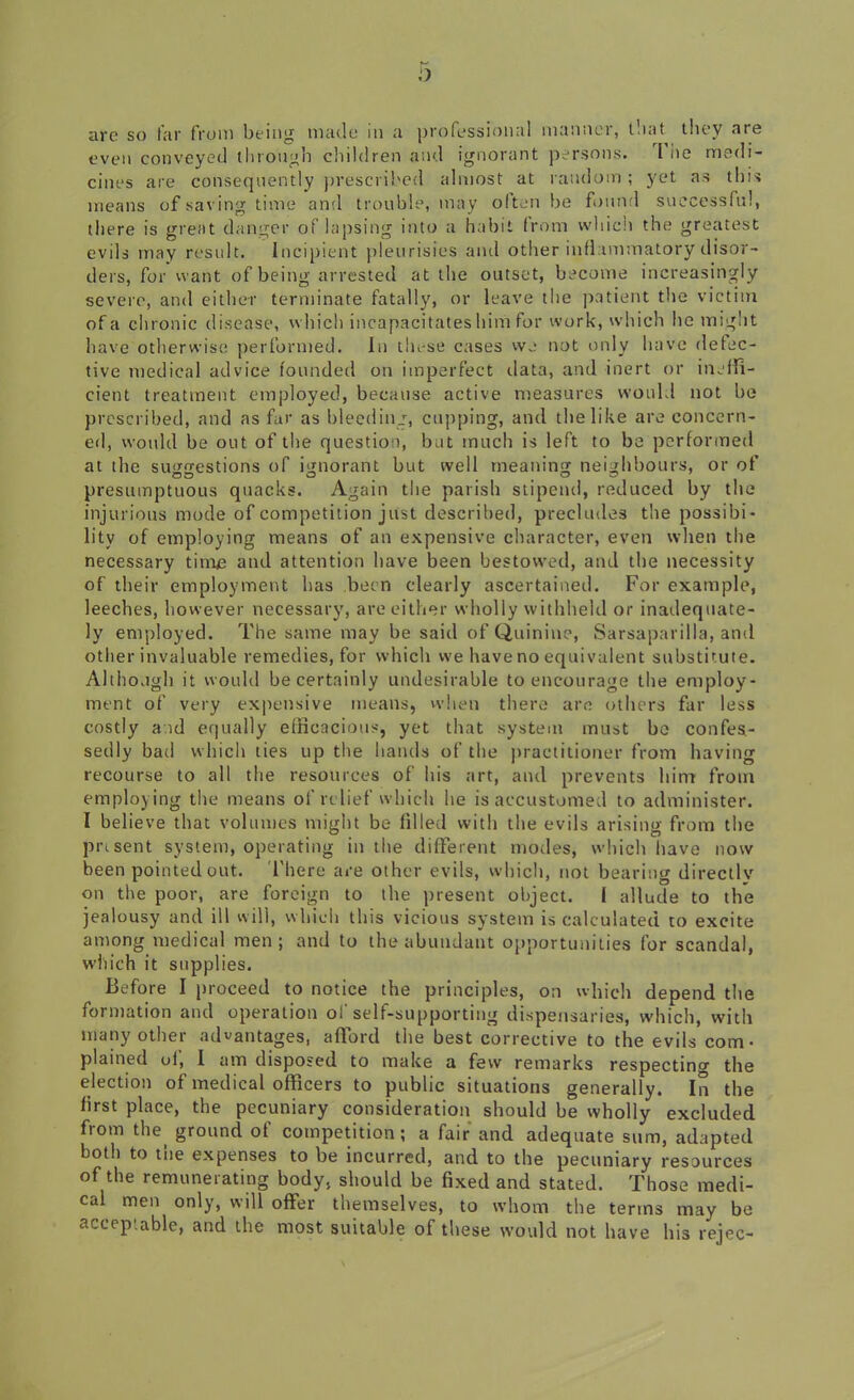 are so far from being made in a professional manner, that they are even conveyed through children and ignorant persons. I he medi- cines are consequently prescribed almost at random ; yet as this means of saving time and trouble, may often be found successful, there is great danger of lapsing into a habit from which the greatest evils may result. Incipient pleurisies and other inflammatory disor- ders, for want of being arrested at the outset, become increasingly severe, and either terminate fatally, or leave the patient the victim of a chronic disease, which incapacitates him for work, which he might have otherwise performed. In t'n-se cases we not only have detec- tive medical advice founded on imperfect data, and inert or ineffi- cient treatment employed, because active measures would not be prescribed, and as far as bleeding, capping, and the like are concern- ed, would be out of the question, but much is left to be performed at the suggestions of ignorant but well meaning neighbours, or of presumptuous quacks. Again the parish stipend, reduced by the injurious mode of competition just described, precludes the possibi- lity of employing means of an expensive character, even when the necessary time and attention have been bestowed, and the necessity of their employment has been clearly ascertained. For example, leeches, however necessary, are either wholly withheld or inadequate- ly employed. The same may be said of Quinine, Sarsaparilla, and other invaluable remedies, for which we have no equivalent substitute. Although it would be certainly undesirable to encourage the employ- ment of very expensive means, when there are others far less costly aid equally efficacious, yet that system must be confes- sedly bad which ties up the bauds of the practitioner from having recourse to all the resources of his art, and prevents him from employing the means of relief which he is accustomed to administer. I believe that volumes might be filled with the evils arising from the present system, operating in the different modes, which have now been pointed out. There are other evils, which, not bearing directly on the poor, are foreign to the present object. I allude to the jealousy and ill will, which this vicious system is calculated to excite among medical men; and to the abundant opportunities for scandal, which it supplies. Before I proceed to notice the principles, on which depend the formation and operation of self-supporting dispensaries, which, with many other advantages, afford the best corrective to the evils com- plained oi, I am disposed to make a few remarks respecting the election of medical officers to public situations generally. In the first place, the pecuniary consideration should he wholly excluded from the ground of competition; a fair and adequate sum, adapted both to tne expenses to be incurred, and to the pecuniary resources of the remunerating body, should he fixed and stated. Those medi- cal men only, will offer themselves, to whom the terms may be acceptable, and the most suitable of these would not have his rejec-