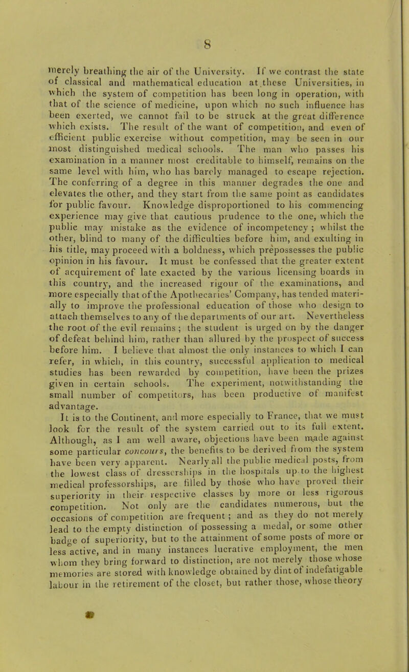 merely breathing the air of the University. If we contrast the state of classical and mathematical education at these Universities, in which the system of competition has been long in operation, with that of the science of medicine, upon which no such influence has been exerted, we cannot fail to be struck at the great difference which exists. The result of the want of competition, and even of efficient public exercise without competition, may be seen in our most distinguished medical schools. The man who passes his examination in a manner most creditable to himself, remains on the same level with him, who has barely managed to escape rejection. The conferring of a degree in this manner degrades the one and elevates the other, and they start from the same point as candidates for public favour. Knowledge disproportioned to his commencing experience may give that cautious prudence to the one, which the publie may mistake as the evidence of incompetency ; whilst the other, blind to many of the difficulties before him, and exulting in his title, may proceed with a boldness, which prepossesses the public opinion in his favour. It must be confessed that the greater extent of acquirement of late exacted by the various licensing boards in this country, and the increased rigour of the examinations, and more especially that of the Apothecaries’ Company, has tended materi- ally to improve the professional education of those who design to attach themselves to any of the departments of our art. Nevertheless the root of the evil remains ; the student is urged on by the danger of defeat behind him, rather than allured by the prospect of success before him. I believe that almost the only instances to which I can refer, in which, in this country, successful application to medical studies has been rewarded by competition, have been the prizes given in certain schools. The experiment, notwithstanding the small number of competitors, has been productive of manifest advantage. It is to the Continent, anti more especially to France, that we must look for the result of the system carried out to its full extent. Although, as I am well aware, objections have been m,ade against some particular coticours, the benefits to be derived fiom the system have been very apparent. Nearly all the public medical posts, from the lowest class of dresserships in the hospitals up to the highest medical professorships, are filled by those who have proved their superiority in their respective classes by more ot less rigorous competition. Not only are the candidates numerous, but the occasions of competition are frequent ; and as they do not merely lead to the empty distinction ol possessing a medal, or some other badge of superiority, but to the attainment of some posts of more or less'active, and in many instances lucrative employment, the men whom they bring forward to distinction, are not merely those whose memories are stored with knowledge obtained by dint ot indefatigable labour in the retirement of the closet, but rather those, whose theory