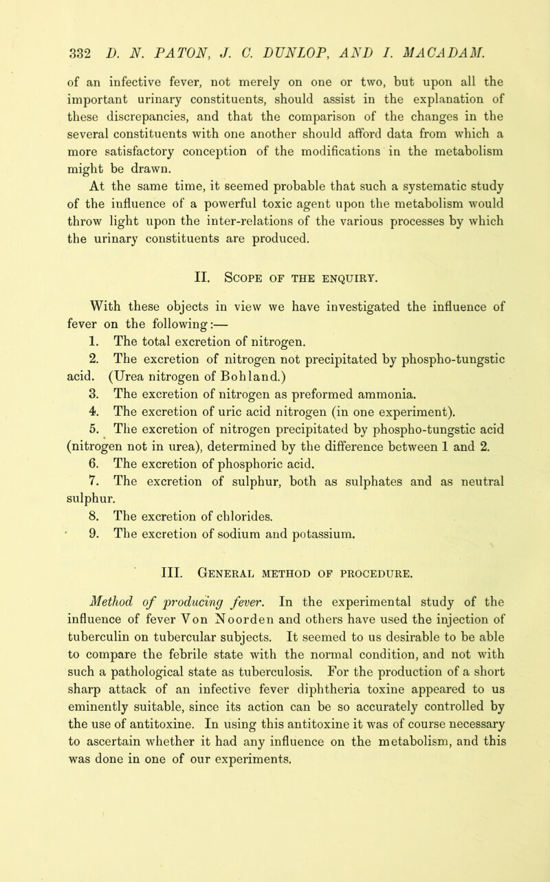 of an infective fever, not merely on one or two, but upon all the important urinary constituents, should assist in the explanation of these discrepancies, and that the comparison of the changes in the several constituents with one another should afford data from which a more satisfactory conception of the modifications in the metabolism might be drawn. At the same time, it seemed probable that such a systematic study of the influence of a powerful toxic agent upon the metabolism would throw light upon the inter-relations of the various processes by which the urinary constituents are produced. II. Scope of the enquiry. With these objects in view we have investigated the influence of fever on the following:— 1. The total excretion of nitrogen. 2. The excretion of nitrogen not precipitated by phospho-tungstic acid. (Urea nitrogen of Boh land.) 3. The excretion of nitrogen as preformed ammonia. 4. The excretion of uric acid nitrogen (in one experiment). 5. The excretion of nitrogen precipitated by phospho-tungstic acid (nitrogen not in urea), determined by the difference between 1 and 2. 6. The excretion of phosphoric acid. 7. The excretion of sulphur, both as sulphates and as neutral sulphur. 8. The excretion of chlorides. 9. The excretion of sodium and potassium. III. General method of procedure. Method of producing fever. In the experimental study of the influence of fever Yon Noorden and others have used the injection of tuberculin on tubercular subjects. It seemed to us desirable to be able to compare the febrile state with the normal condition, and not with such a pathological state as tuberculosis. For the production of a short sharp attack of an infective fever diphtheria toxine appeared to us eminently suitable, since its action can be so accurately controlled by the use of antitoxine. In using this antitoxine it was of course necessary to ascertain whether it had any influence on the metabolism, and this was done in one of our experiments.