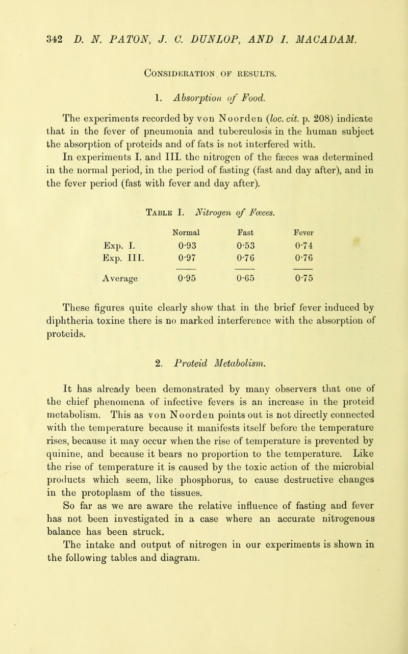 Consideration of results. 1. Absorption of Food. The experiments recorded by von Noorden (loc. cit. p. 208) indicate that in the fever of pneumonia and tuberculosis in the human subject the absorption of proteids and of fats is not interfered with. In experiments I. and III. the nitrogen of the faeces was determined in the normal period, in the period of fasting (fast and day after), and in the fever period (fast with fever and day after). Table I. Nitrogen of Faeces. Normal Fast Fever Exp. I. 093 0-53 0-74 Exp. III. 0*97 0-76 0-76 Average 0-95 0-65 0-75 These figures quite clearly show that in the brief fever induced by diphtheria toxine there is no marked interference with the absorption of proteids. 2. Proteid Metabolism. It has already been demonstrated by many observers that one of the chief phenomena of infective fevers is an increase in the proteid metabolism. This as von Noorden points out is not directly connected with the temperature because it manifests itself before the temperature rises, because it may occur when the rise of temperature is prevented by quinine, and because it bears no proportion to the temperature. Like the rise of temperature it is caused by the toxic action of the microbial products which seem, like phosphorus, to cause destructive changes in the protoplasm of the tissues. So far as we are aware the relative influence of fasting and fever has not been investigated in a case where an accurate nitrogenous balance has been struck. The intake and output of nitrogen in our experiments is shown in the following tables and diagram.