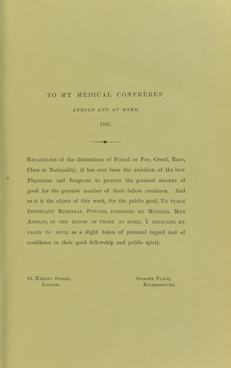 TO MY MEDICAL CONFRERES ABROAD AXD AT HOME. 1881. Regardless of the distinctions of Friend or Foe, Creed, Race, Class or Nationality, it has ever been the ambition of the best Physicians and Surgeons to procure the greatest amount of good for the greatest number of their fellow creatures. And as it is the object of this work, for the public good, To place Important Remedial Powers, possessed by Medical Men Abroad, in the hands of those at home, I dedicate my PAGES to ijotii, as a slight token of personal regard and of confidence in their good fellowship and public spirit. 84, Harley Stkeet, London. Streate Place, Bournemouth.