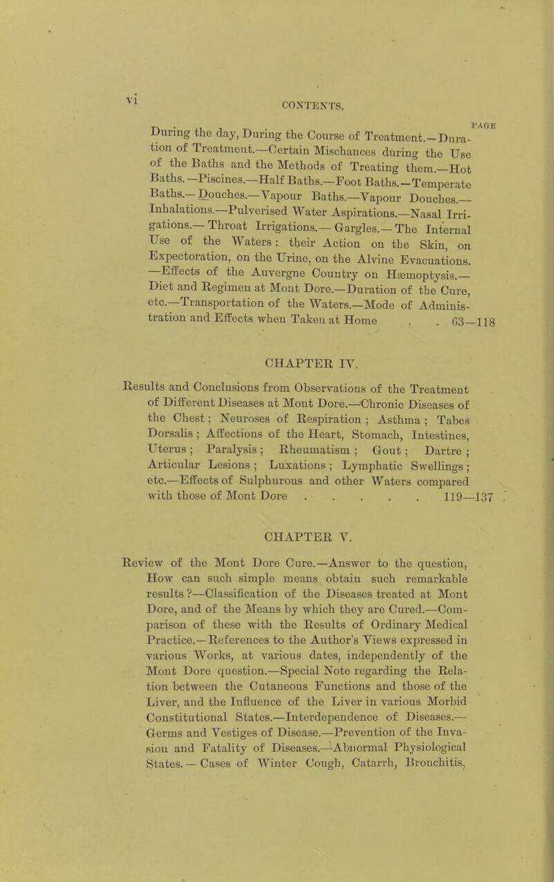 During the day, During the Course of Treatment.-Dura- tion of Treatment.—Certain Mischances during the Use of the Baths and the Methods of Treating them.—Hot Baths.-Piscines.—Half Baths.-Foot Baths.-Temperate Baths.-Douches.-Vapour Baths.—Vapour Douches.— Inhalations.—Pulverised Water Aspirations.—Nasal Irri- gations.-Throat Irrigations.—Gargles.—The Internal Use of the Waters: their Action on the Skin, on Expectoration, on the Urine, on the Alvine Evacuations. —Effects of the Auvergne Country on Hasmoptysis.— Diet and Regimen at Mont Dore.—Duration of the Cure, etc.—Transportation of the Waters.—Mode of Adminis- tration and Effects when Taken at Home . 63—118 CHAPTER IV. Results and Conclusions from Observations of the Treatment of Different Diseases at Mont Dore.—Chronic Diseases of the Chest; Neuroses of Respiration ; Asthma ; Tabes Dorsalis ; Affections of the Heart, Stomach, Intestines, Uterus ; Paralysis ; Rheumatism ; Gout ; Dartre ; Articular Lesions ; Luxations ; Lymphatic Swellings ; etc.—Effects of Sulphurous and other Waters compared with those of Mont Dore 119—137 CHAPTER V. Review of the Mont Dore Cure.—Answer to the question. How can such simple means obtain such remarkable results ?—Classification of the Diseases treated at Mont Dore, and of the Means by which they are Cured.—Com- parison of these with the Results of Ordinary Medical Practice.—References to the Author's Views expressed in vjirious Works, at various dates, independently of the Mont Dore question.—Special Note regarding the Rela- tion between the Cutaneous Functions and those of the Liver, and the Influence of the Liver in various Morbid Constitutional States.—Interdependence of Diseases.— Germs and Vestiges of Disease.—Prevention of the Inva- sion and Fatality of Diseases.—Abnormal Physiological States. — Cases of Winter Cough, Catarrh, Bronchitis,