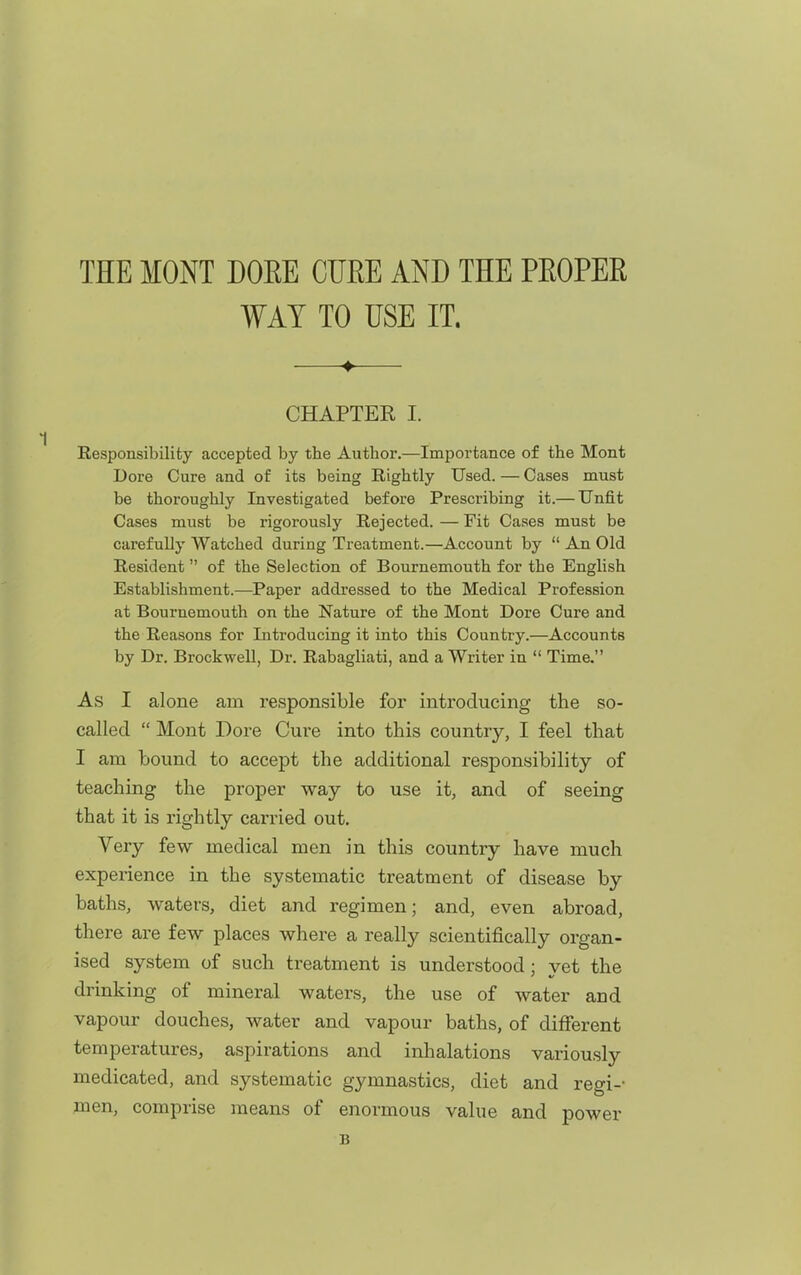 THE MONT DOEE CURE AND THE PEOPER WAY TO USE IT. CHAPTEK I. Eesponsibility accepted by the Author.—Importance of the Mont Dore Cure and of its being Rightly Used. — Cases must be thoroughly Investigated before Prescribing it.— Unfit Cases must be rigorously Rejected. — Fit Cases must be carefully Watched during Treatment.—Account by  An Old Resident of the Selection of Bournemouth for the English Establishment.—Paper addressed to the Medical Profession at Bournemouth on the Nature of the Mont Dore Cure and the Reasons for Introducing it into this Country.—Accounts by Dr. Brockwell, Dr. Rabagliati, and a Writer in  Time. As I alone am responsible for introducing the so- called  Mont Dore Cure into this country, I feel that I am bound to accept the additional responsibility of teaching the proper way to use it, and of seeing that it is rightly carried out. Very few medical men in this country have much experience in the systematic treatment of disease by baths, waters, diet and regimen; and, even abroad, there are few places where a really scientifically organ- ised system of such treatment is understood ; vet the drinking of mineral waters, the use of water and vapour douches, water and vapour baths, of different temperatures, aspirations and inhalations variously medicated, and systematic gymnastics, diet and regi-- men, comprise means of enormous value and power B