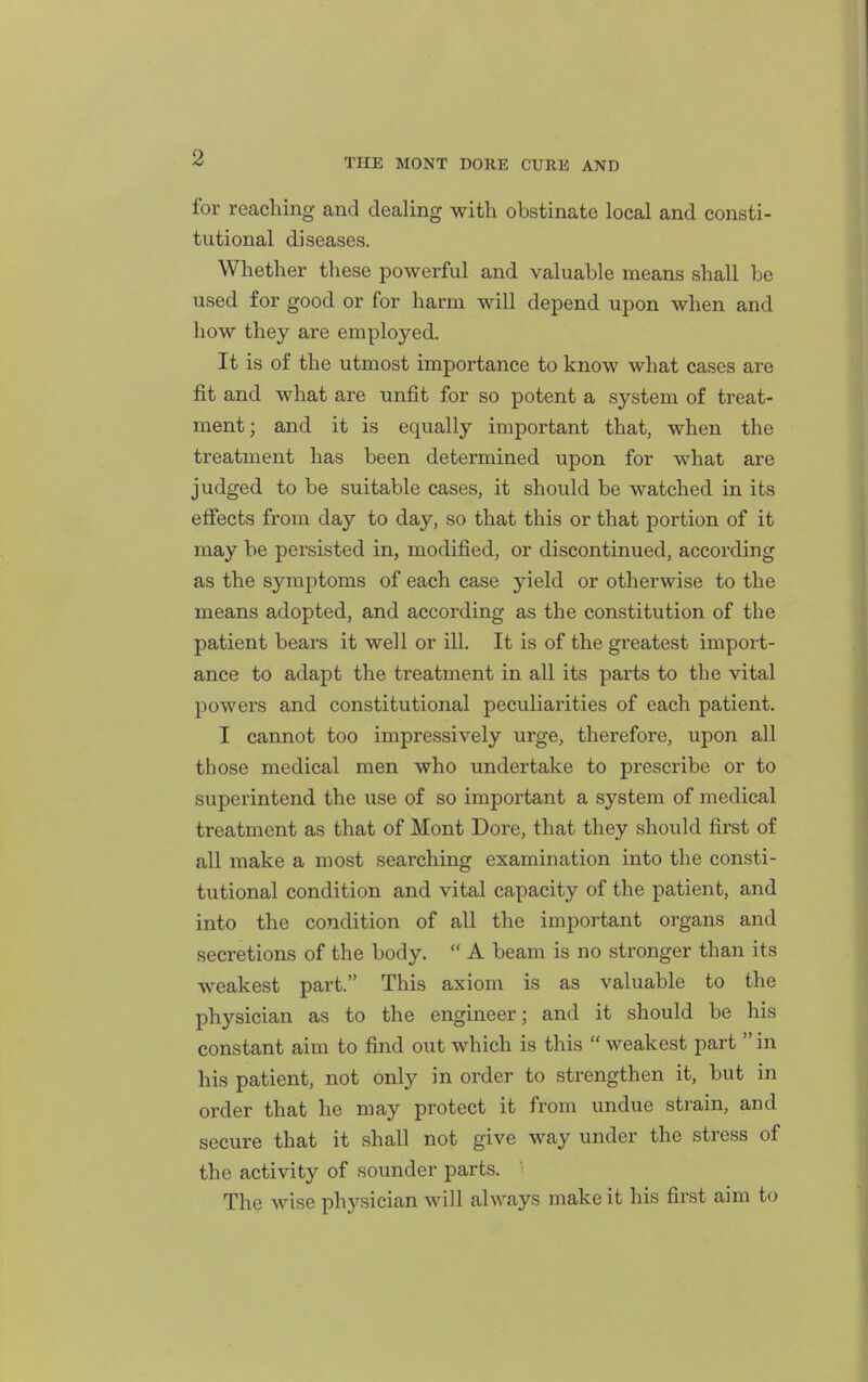 for reaching and dealing with obstinate local and consti- tutional diseases. Whether these powerful and valuable means shall be used for good or for harm will depend upon when and how they are employed. It is of the utmost importance to know what cases are fit and what are unfit for so potent a system of treat- ment ; and it is equally important that, when the treatment has been determined upon for what are judged to be suitable cases, it should be watched in its effects from day to day, so that this or that portion of it may be persisted in, modified, or discontinued, according as the symptoms of each case yield or otherwise to the means adopted, and according as the constitution of the patient bears it well or ill. It is of the gi'eatest import- ance to adapt the treatment in all its parts to the vital powers and constitutional peculiarities of each patient. I cannot too impressively urge, therefore, upon all those medical men who undertake to prescribe or to superintend the use of so important a system of medical treatment as that of Mont Dore, that they should first of all make a most searching examination into the consti- tutional condition and vital capacity of the patient, and into the condition of all the important organs and secretions of the body.  A beam is no stronger than its weakest part. This axiom is as valuable to the physician as to the engineer; and it should be his constant aim to find out which is this  weakest part  in his patient, not only in order to strengthen it, but in order that he may protect it from undue strain, and secure that it shall not give way under the stress of the activity of sounder parts. The wise physician will always make it his first aim to