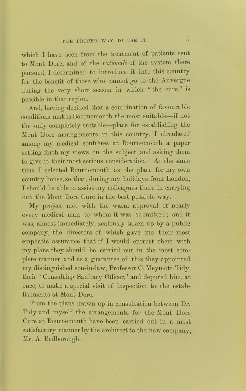 which I have seen from the treatment of patients sent to Mont Dore, and of the rationale of the system there pursued, I determined to introduce it into this country for the benefit of those who cannot go to the Auvergne during the very short season in which  the cure is possible in that region. And, having decided that a combination of favourable conditions makes Bournemouth the most suitable—if not the only completely suitable—place for establishing the Mont Dore arrangements in this country, I circulated among my medical confreres at Bournemouth a paper setting forth my views on the subject, and asking them to ffive it their most serious consideration. At the same time I selected Bournemouth as the place for my own country house, so that, during my holidays from London, I should be able to assist my colleagues there in carrying out the Mont Dore Cure in the best possible way. My project met with the warm approval of nearly every medical man to whom it was submitted; and it was, almost immediately, zealously taken up by a public company, the directors of which gave me their most emphatic assurance that if I would entrust them with my plans they should be carried out in the most com- plete manner, and as a guarantee of this they appointed my distinguished son-in-law. Professor C. Meymott Tidy, their  Consulting Sanitary Officer, and deputed him, at once, to make a special visit of inspection to the estab- lishments at Mont Dore. From the plans drawn up in consultation between Dr. Tid}- and myself, the arrangements for the Mont Dore Cure at Bournemouth have been can-ied out in a most satisfactory manner by the architect to the new company, Mr. A. Bedborougli.