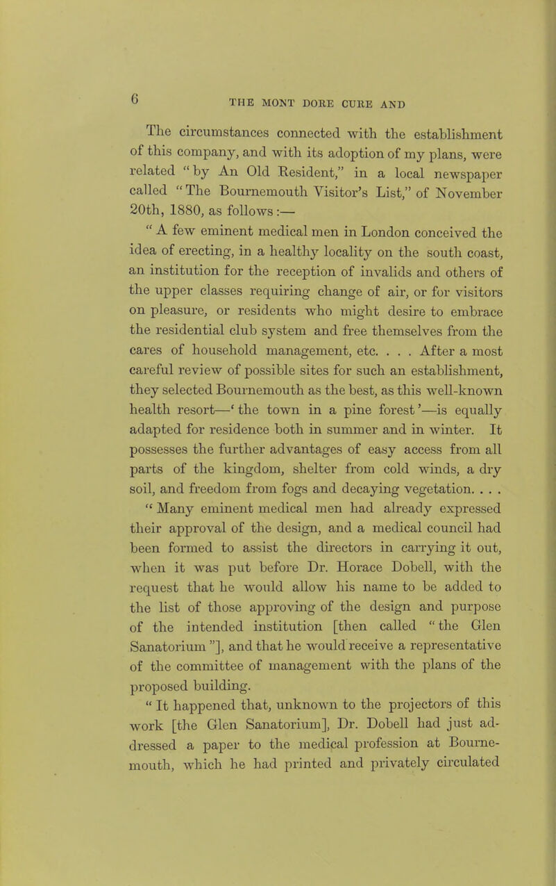 The circumstances connected with the establishment of this company, and with its adoption of my plans, were related by An Old Eesident, in a local newspaper called  The Bournemouth Visitor's List, of November 20th, 1880, as follows:—  A few eminent medical men in London conceived the idea of erecting, in a health}^ locality on the south coast, an institution for the reception of invalids and others of the upper classes requiring change of air, or for visitors on pleasure, or residents who might desire to embrace the residential club system and free themselves from the cares of household management, etc. . . . After a most careful review of possible sites for such an establishment, they selected Bournemouth as the best, as this well-known health resort—' the town in a pine forest'—is equally adapted for residence both in summer and in winter. It possesses the further advantages of easy access from all parts of the kingdom, shelter from cold winds, a dry soil, and freedom from fogs and decaying vegetation. . . .  Many eminent medical men had already expressed their approval of the design, and a medical council had been formed to assist the directors in carrying it out, wlien it was put before Dr. Horace Dobell, with the request that he would allow his name to be added to the list of those approving of the design and purpose of the intended institution [then called the Glen Sanatorium ], and that he would receive a representative of the committee of management with the plans of the proposed building.  It happened that, unknown to the projectors of this work [the Glen Sanatorium], Dr. Dobell had just ad- dressed a paper to the medical profession at Bourne- mouth, which he had printed and privately circulated