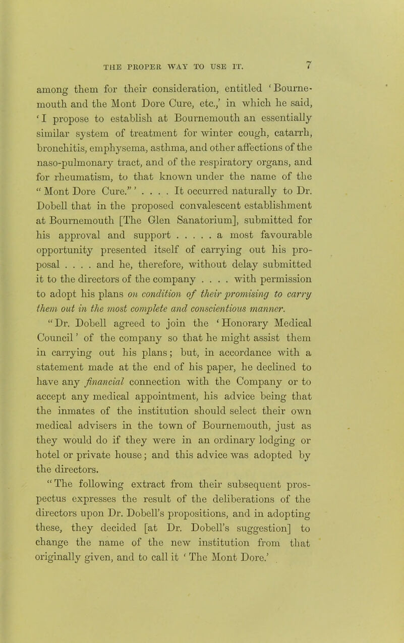 among them for their consideration, entitled 'Bourne- mouth and the Mont Dore Cure, etc.,' in which he said, ' I propose to establish at Bournemouth an essentially similar system of treatment for winter cough, catarrh, bronchitis, emphysema, asthma, and other affections of the naso-pulmonary tract, and of the respiratory organs, and for rheumatism, to that known under the name of the  Mont Dore Cure. ' .... It occurred naturally to Dr. Dobell that in the proposed convalescent establishment at Bournemouth [The Glen Sanatorium], submitted for his approval and support a most favourable opportunity presented itself of carrying out his pro- posal .... and he, therefore, without delay submitted it to the directors of the company .... with permission to adopt his plans on condition of their promising to carry them out in the most complete and conscientious manner. Dr. Dobell agreed to join the 'Honorary Medical Council' of the company so that he might assist them in carrying out his plans; but, in accordance with a statement made at the end of his paper, he declined to have any financial connection with the Company or to accept any medical appointment, his advice being that the inmates of the institution should select their own medical advisers in the town of Bournemouth, just as they would do if they were in an ordinary lodging or hotel or private house; and this advice was adopted by the directors. The following extract from their subsequent pros- pectus expresses the result of the deliberations of the directors upon Dr. Dobell's propositions, and in adopting these, they decided [at Dr. Dobell's suggestion] to change the name of the new institution from that originally given, and to call it ' The Mont Dore.'