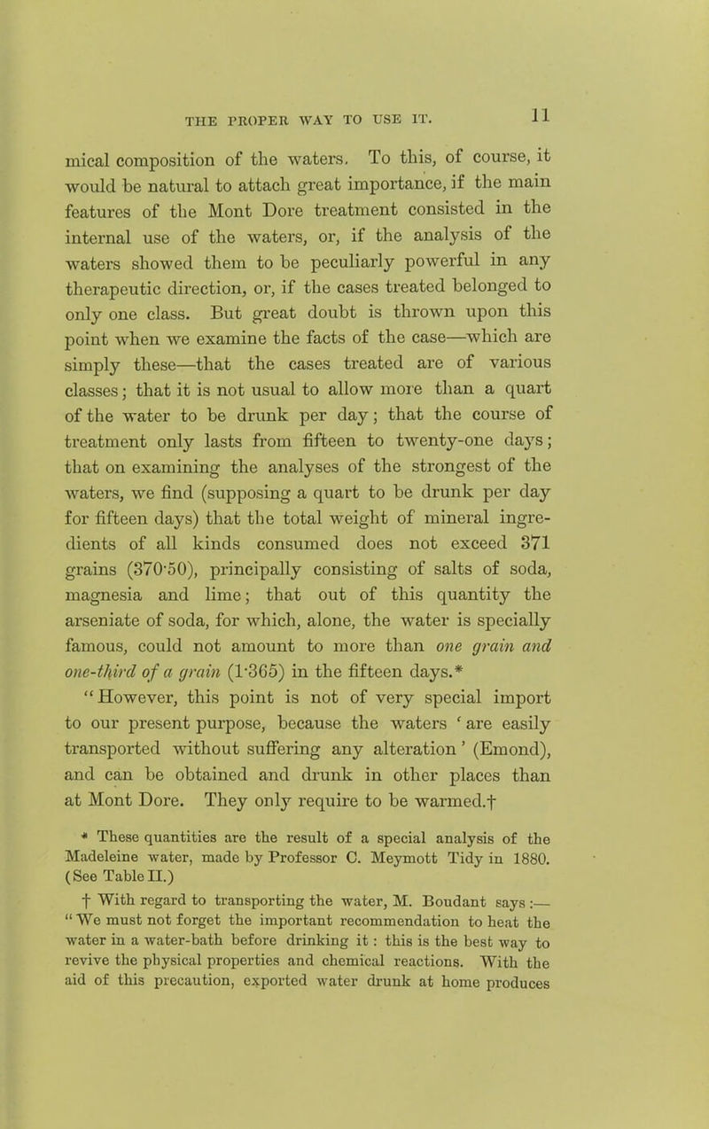mical composition of the waters. To this, of course, it would be natiu-al to attach great importance, if the main features of the Mont Dore treatment consisted in the internal use of the waters, or, if the analysis of the waters showed them to be peculiarly powerful in any therapeutic direction, or, if the cases treated belonged to only one class. But great doubt is thrown upon this point when we examine the facts of the case—which are simply these—that the cases treated are of various classes; that it is not usual to allow more than a quart of the water to be drunk per day; that the course of treatment only lasts from fifteen to twenty-one days; that on examining the analyses of the strongest of the waters, we find (supposing a quart to be drunk per day for fifteen days) that the total weight of mineral ingre- dients of all kinds consumed does not exceed 371 grains (370'50), principally consisting of salts of soda, magnesia and lime; that out of this quantity the arseniate of soda, for which, alone, the water is specially famous, could not amount to more than one grain and one-third of a grain (1'365) in the fifteen days.* However, this point is not of very special import to our present purpose, because the waters ' are easily transported without suffering any alteration' (Emond), and can be obtained and drunk in other places than at Mont Dore. They only require to be warmed.f * These quantities are the result of a special analysis of the Madeleine water, made by Professor C. Meymott Tidy in 1880. (See TableII.) f With regard to transporting the water, M. Boudant says :  We must not forget the important recommendation to heat the water in a water-bath before drinking it : this is the best way to revive the physical properties and chemical reactions. With the aid of this precaution, exported water di-unk at home produces