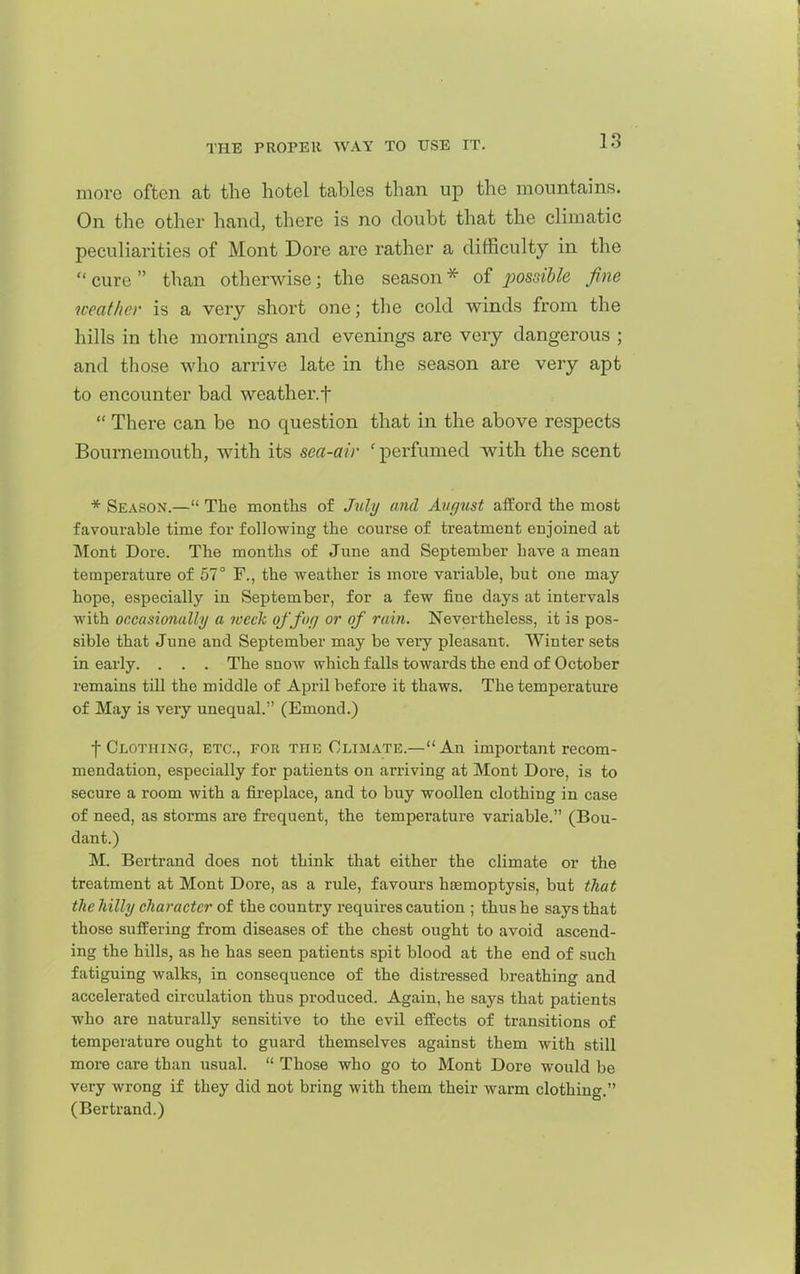 more often at the hotel tables than up the mountains. On the other hand, there is no doubt that the climatic peculiarities of Mont Dore are rather a difficulty in the  cure  than otherwise; the season * of possible fine weather is a very short one; the cold winds from the hills in the mornings and evenings are very dangerous ; and those who arrive late in the season are very apt to encounter bad weather.f  There can be no question that in the above respects Bournemouth, with its sea-air 'perfumed with the scent * Season.— The months of July and August afford the most favourable time for following the course of treatment enjoined at Mont Dore. The months of June and September have a mean temperature of 57° F., the weather is more variable, but one may hope, especially in September, for a few fine days at intervals with occasionally a week offofj or of rain. Nevertheless, it is pos- sible that June and September may be very pleasant. Winter sets in early. . . . The snow which falls towards the end of October remains till the middle of April before it thaws. The temperature of May is very unequal. (Emond.) t Clothing, etc., for the Climate.—An important recom- mendation, especially for patients on arriving at Mont Dore, is to secure a room with a fireplace, and to buy woollen clothing in case of need, as storms are frequent, the temperature variable. (Bou- dant.) M. Bertrand does not think that either the climate or the treatment at Mont Dore, as a rule, favours haemoptysis, but that the hilly character of the country requires caution ; thus he says that those suffering from diseases of the chest ought to avoid ascend- ing the hills, as he has seen patients spit blood at the end of such fatiguing walks, in consequence of the distressed breathing and accelerated circulation thus produced. Again, he says that patients who are naturally sensitive to the evil effects of transitions of temperature ought to guard themselves against them with still more care than usual.  Those who go to Mont Dore would be very wrong if they did not bring with them their warm clothing. (Bertrand.)