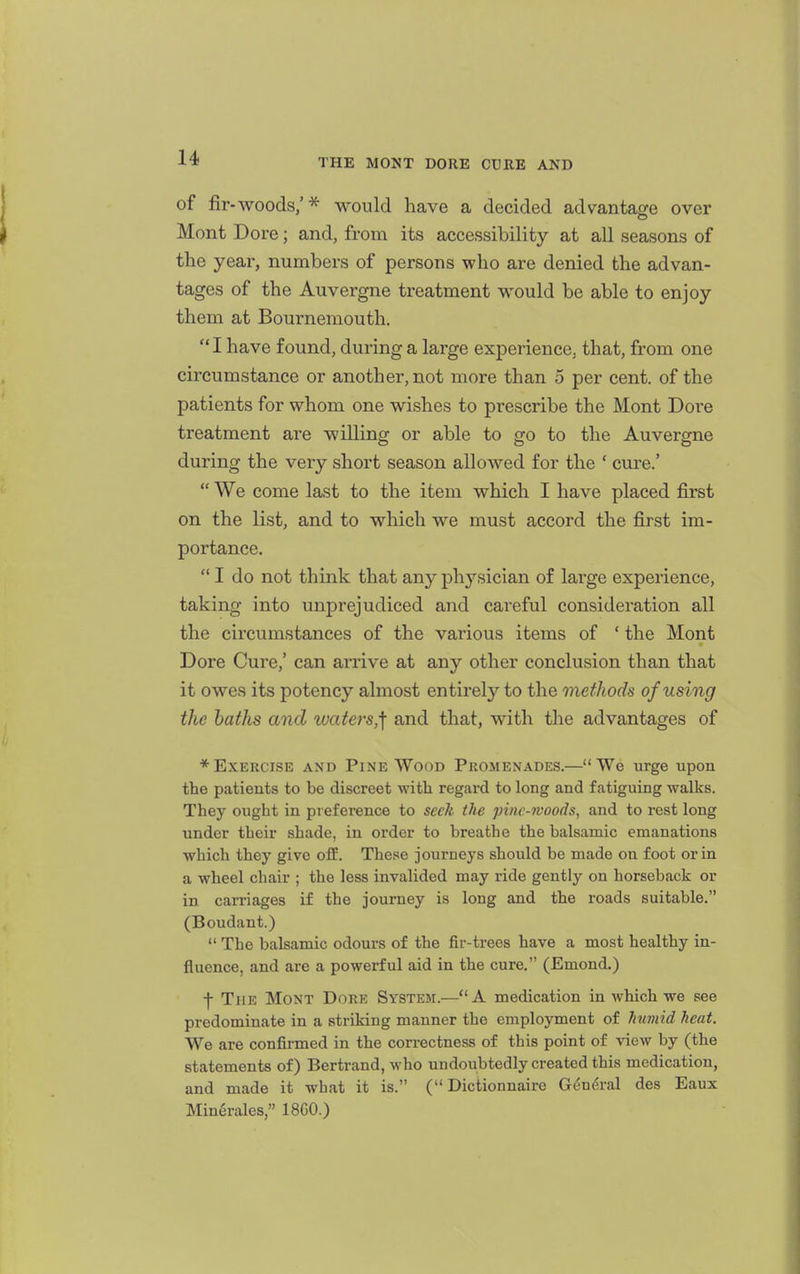 of fir-woods,'* would have a decided advantage over Mont Dore; and, from its accessibility at all seasons of the year, numbers of persons who are denied the advan- tages of the Auvergne treatment would be able to enjoy them at Bournemouth.  I have found, during a large experience, that, from one circumstance or another, not more than 5 per cent, of the patients for whom one wishes to prescribe the Mont Dore treatment are willing or able to go to the Auvergne during the very short season allowed for the ' cure.'  We come last to the item which I have placed first on the list, and to which we must accord the first im- portance.  I do not think that any physician of large experience, taking into unprejudiced and careful consideration all the circumstances of the various items of ' the Mont Dore Cure,' can arrive at any other conclusion than that it owes its potency almost entirely to the methods of using the baths and waters,^ and that, with tlie advantages of * Exercise and Pine Wood Pkomenades.—We urge upon the patients to be discreet with regard to long and fatiguing walks. They ought in preference to seek the pinc-ivoods, and to rest long under their shade, in order to breathe the balsamic emanations which they give oflE. These journeys should be made on foot or in a wheel chair ; the less invalided may ride gently on horseback or in carriages if the journey is long and the roads suitable. (Boudant.)  The balsamic odours of the fir-trees have a most healthy in- fluence, and are a powerful aid in the cure, (Emond.) -j- The Mont Dore System.—A medication in which we see predominate in a striking manner the employment of humid heat. We are confirmed in the correctness of this point of view by (the statements of) Bertrand, who undoubtedly created this medication, and made it what it is. ( Dictionnaire Gdnc^ral des Eaux Minerales, 18G0.)