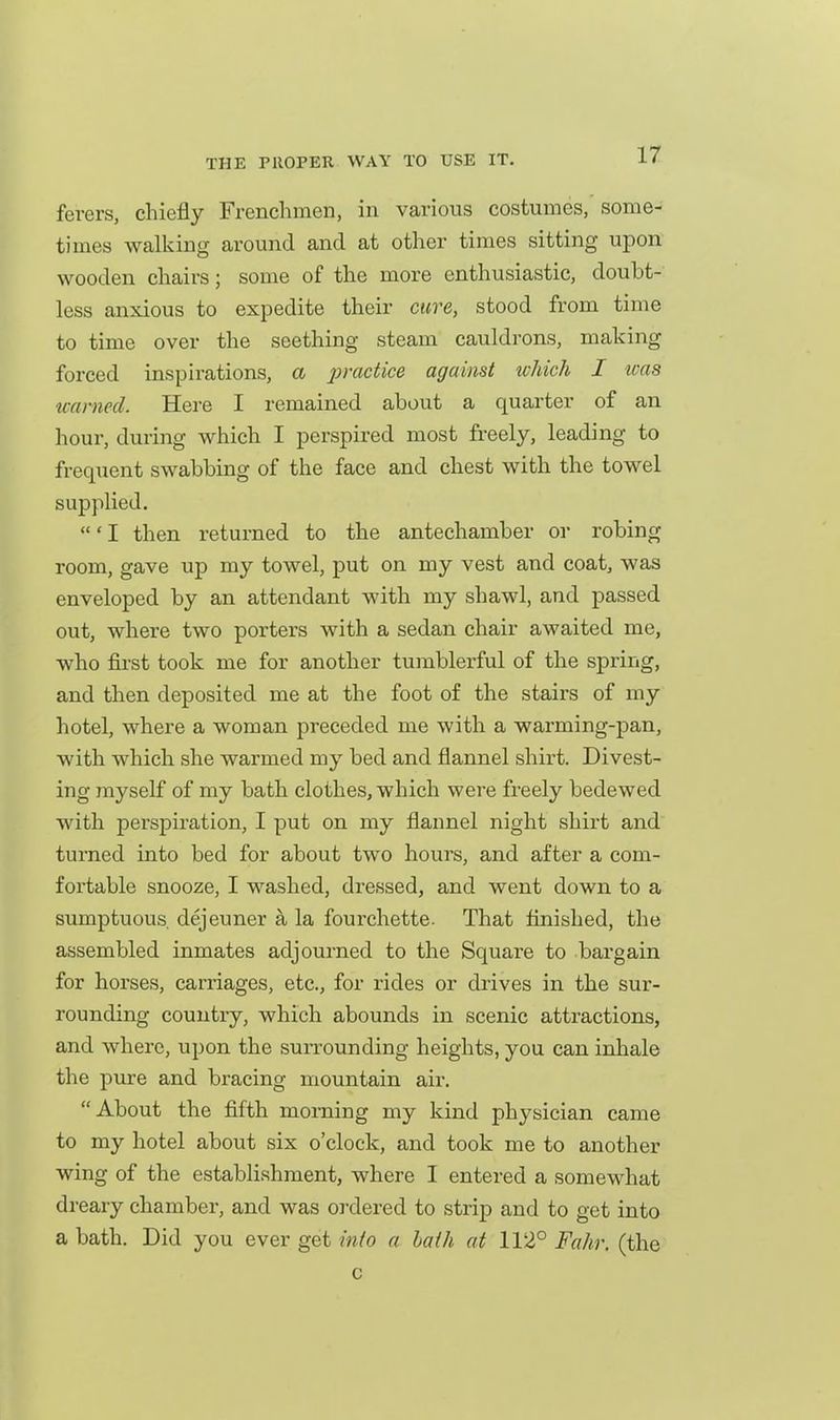 ferers, chiefly Frenchmen, in various costumes, some- times walking around and at other times sitting upon wooden chairs; some of the more enthusiastic, doubt- less anxious to expedite their cure, stood from time to time over the seething steam cauldrons, making forced inspirations, a practice against which I was teamed. Here I remained about a quarter of an hour, during which I perspired most freely, leading to frequent swabbing of the face and chest with the towel supplied, 'I then returned to the antechamber or robing room, gave up my towel, put on my vest and coat, was enveloped by an attendant with my shawl, and passed out, where two porters with a sedan chair awaited me, who fii'st took me for another tumblerful of the spring, and then deposited me at the foot of the stairs of my hotel, where a woman preceded me with a warming-pan, with which she warmed my bed and flannel shirt. Divest- ing myself of my bath clothes, which were freely bedewed with perspiration, I put on my flannel night shirt and turned into bed for about two hours, and after a com- fortable snooze, I washed, dressed, and went down to a sumptuous dejeuner a la fourchette. That finished, the assembled inmates adjourned to the Square to bargain for horses, carriages, etc., for rides or drives in the sur- rounding country, which abounds in scenic attractions, and where, upon the surrounding heights, you can inhale the pure and bracing mountain air. About the fifth morning my kind physician came to my hotel about six o'clock, and took me to another wing of the establishment, where I entered a somewhat dreary chamber, and was ordered to strip and to get into a bath. Did you ever get into a hath at 112° Fahr. (the c
