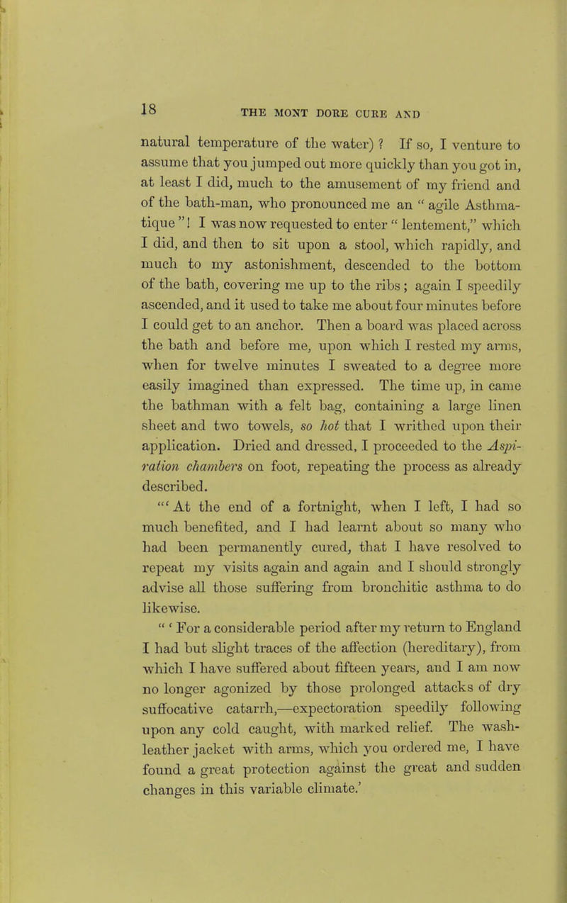 i natural temperature of the water) ? If so, I venture to assume that you jumped out more quickly than you got in, at least I did, much to the amusement of my friend and of the bath-man, who pronounced me an  agile Asthma- tique ! I was now requested to enter  lentement, which I did, and then to sit upon a stool, which rapidly, and much to my astonishment, descended to the bottom of the bath, covering me up to the ribs; again I speedily ascended, and it used to take me about four minutes before I could get to an anchor. Then a board was placed across the bath and before me, upon which I rested my arms, when for twelve minutes I sweated to a degree more easily imagined than expressed. The time up, in came the bathman with a felt bag, containing a large linen sheet and two towels, so hot that I writhed upon their application. Dried and dressed, I proceeded to the Aspi- ration chambers on foot, repeating the process as already described. 'At the end of a fortnight, when I left, I had so much benefited, and I had learnt about so many who had been permanently cured, that I have resolved to repeat my visits again and again and I should strongly advise all those suffering from brouchitic asthma to do likewise.  ' For a considerable period after my return to England I had but slight traces of the affection (hereditary), from which I have suffered about fifteen years, and I am now no longer agonized by those prolonged attacks of dry suffocative catarrh,—expectoration speedily following upon any cold caught, with marked relief The wash- leather jacket with arms, which you ordered me, I have found a great protection against the great and sudden changes in this variable climate.'