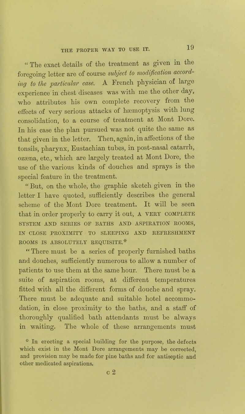  The exact details of the treatment as given in the foregoing letter are of course subject to modification accord- ing to the particular case. A French physician of large experience in chest diseases was with me the other day, who attributes his own complete recovery from the effects of very serious attacks of htemoptysis with lung consolidation, to a course of treatment at Mont Dore. In his case the plan pursued was not quite the same as that given in the letter. Then, again, in affections of the tonsils, pharynx, Eustachian tubes, in post-nasal catarrh, ozsena, etc., which are largely treated at Mont Dore, the use of the various kinds of douches and sprays is the special feature in the treatment.  But, on the whole, the graphic sketch given in the letter I have quoted, suflSciently describes the general scheme of the Mont Dore treatment. It will be seen that in order properly to carry it out, A very complete SYSTEM AND SERIES OF BATHS AND ASPIRATION ROOMS, IN CLOSE PROXIMITY TO SLEEPING AND REFRESHMENT ROOMS IS ABSOLUTELY REQUISITE.'^  There must be a series of properly furnished baths and douches, sufficiently numerous to allow a number of paf ients to use them at the same hour. There must be a suite of aspiration rooms, at different temperatures fitted with all the different forms of douche and spray. There must be adequate and suitable hotel accommo- dation, in close proximity to the baths, and a staff of thoroughly qualified bath attendants must be always in waiting. The whole of these arrangements must ° In erecting a special building for the purpose, the defects which exist in the Mont Dore arrangements may be corrected, and provision may be made for pine baths and for antiseptic and other medicated aspirations. c 2