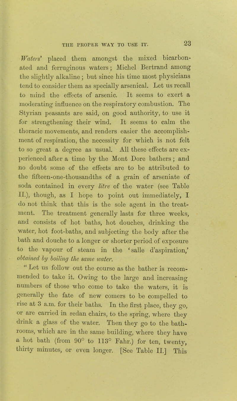 Waters' placed them amongst the mixed bicarbon- atod and ferruginous waters; Michel Bertrand among the slightly alkaline ; but since his time most phj'sicians tend to consider them as specially arsenical. Let us recall to mind the effects of arsenic. It seems to exert a moderating influence on the respiratory combustion. The Styi-ian peasants are said, on good authority, to use it for strengthening their wind. It seems to calm the thoracic movements, and renders easier the accomplish- ment of respiration, the necessity for which is not felt to so great a degree as usual. All these effects are ex- perienced after a time by the Mont Dore bathers; and no doubt some of the effects are to be attributed to the fifteen-one-thousandths of a grain of arseniate of soda contained in every litre of the water (see Table II.), though, as I hope to point out immediately, I do not think that this is the sole agent in the treat- ment. The treatment generally lasts for three weeks, and consists of hot baths, hot douches, drinking the water, hot foot-baths, and subjecting the body after the bath and douche to a longer or shorter period of exposure to the vapour of steam in the 'salle d'aspiration,' obtained by boiling the same water.  Let us follow out the course as the bather is recom- mended to take it. Owing to the large and increasing numbers of those who come to take the waters, it is generally the fate of new comers to be compelled to rise at 3 a.m. for their baths. In the first place, they go, or are carried in sedan chairs, to the spring, where they drink a glass of the water. Then they go to the bath- rooms, which are in the same building, where they have a hot bath (from 90° to 113° Fahr.) for ten, twenty, thirty minutes, or even longer. [See Table II.] This