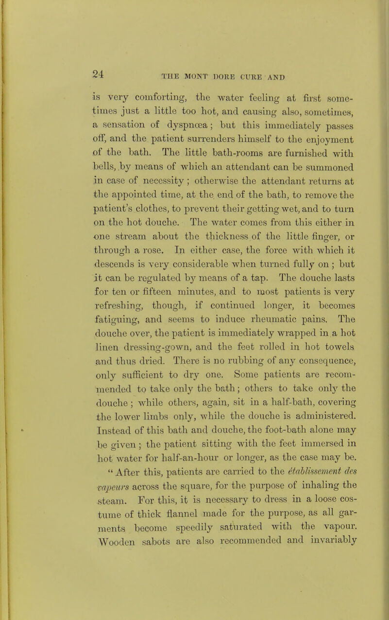 is very comforting, the water feeling at first some- times just a little too hot, and causing also, sometimes, a sensation of dyspnoea; but this inmiediately passes off, and the patient surrenders himself to the enjoyment of the bath. The little bath-rooms are furnished with bells, by means of which an attendant can be summoned in case of necessity ; otherwise the attendant returns at the appointed time, at the end of the bath, to remove the patient's clothes, to prevent their getting wet, and to turn on the hot douche. The water comes from this either in one stream about the thickness of the little finger, or through a rose. In either case, the force with which it descends is very considerable when turned fully on ; but it can be regulated b}'- means of a tap. The douche lasts for ten or fifteen minutes, and to most patients is very refreshing, though, if continued longer, it becomes fatiguing, and seems to induce rheumatic pains. The douche over, the patient is immediately wrapped in a hot linen dressincr-srown, and the feet rolled in hot towels and thus di'ied. There is no rubbing of any consequence, only sufficient to dry one. Some patients are recom- mended to take only the bath; others to take onty the douche ; while others, again, sit in a half-bath, covering the lower limbs only, while the douche is administered. Instead of this bath and douche, the foot-bath alone may be given ; the patient sitting with the feet immersed in hot water for half-an-hour or longer, as the case may be.  After this, patients are canied to the etablissement cles mpeurs across the square, for the purpose of inhaling the steam. For this, it is necessary to dress in a loose cos- tume of thick flannel made for the purpose, as all gar- ments become speedily saturated with the vapour. Wooden sabots are also recommended and invariably