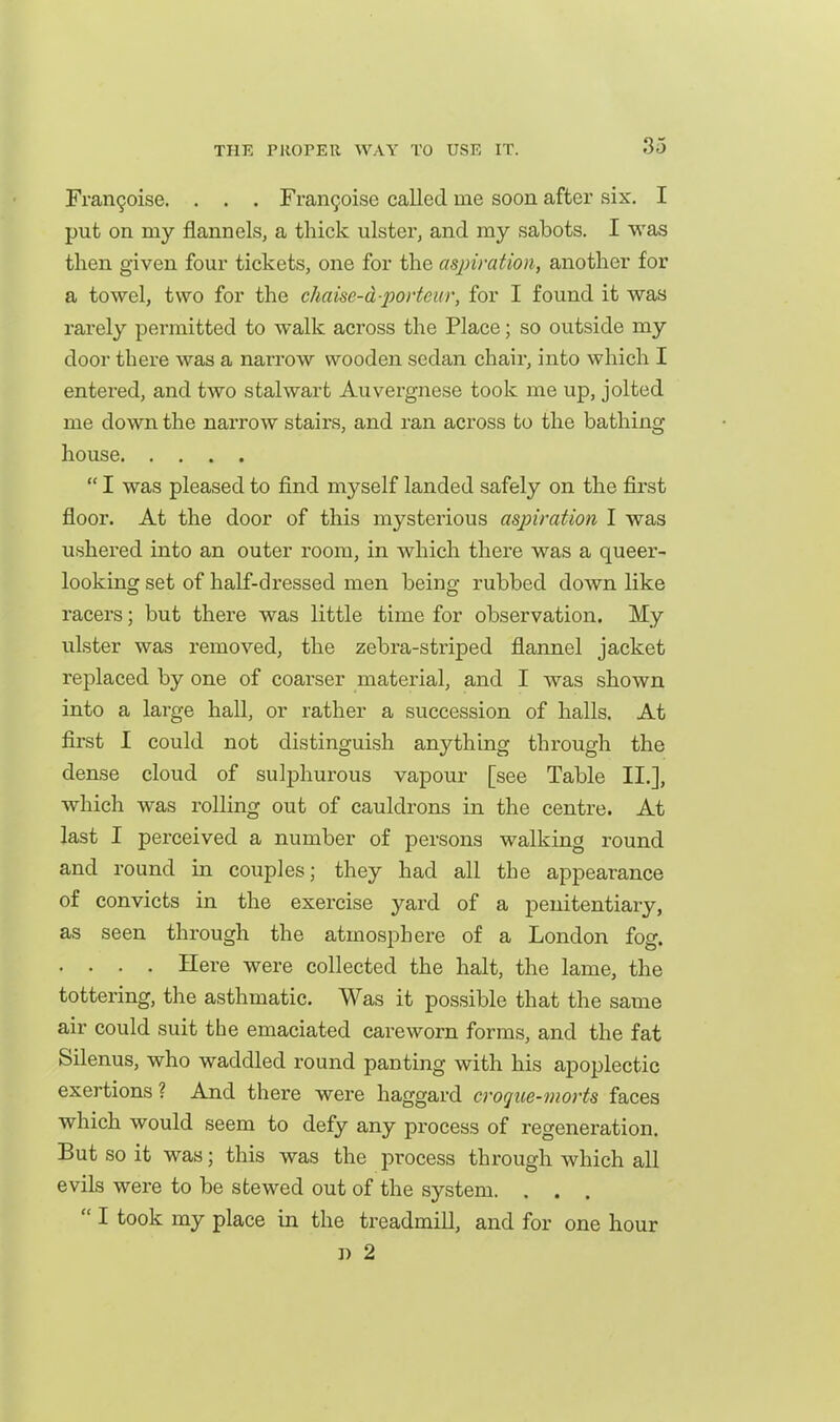 Fran9oise. . . . Fran9oise called me soon after six. I put on my flannels, a thick ulster, and my sabots, I was then given four tickets, one for the aspiration, another for a towel, two for the chaise-d-portoiir, for I found it was rarely permitted to walk across the Place; so outside my door there was a narrow wooden sedan chair, into which I entei'ed, and two stalwart Auvergnese took me up, jolted me down the narrow stairs, and ran across to the bathing house  I was pleased to find myself landed safely on the first floor. At the door of this mysterious aspiration I was ushered into an outer room, in which there was a queer- looking set of half-dressed men being rubbed down like racers; but there was little time for observation. My ulster was removed, the zebra-striped flannel jacket replaced by one of coarser material, and I was shown into a large hall, or rather a succession of halls. At first I could not distinguish anything through the dense cloud of sulphurous vapour [see Table II.], which was rolling out of cauldrons in the centre. At last I perceived a number of persons walking round and round in couples; they had all the appearance of convicts in the exercise yard of a penitentiary, as seen through the atmosphere of a London fog. . . . . Here were collected the halt, the lame, the tottering, the asthmatic. Was it possible that the same air could suit the emaciated careworn forms, and the fat Silenus, who waddled round panting with his apoplectic exertions? And there were haggard croque-morts faces which would seem to defy any process of regeneration. But so it was; this was the process through which all evils were to be stewed out of the system. . . .  I took my place in the treadmill, and for one hour D 2